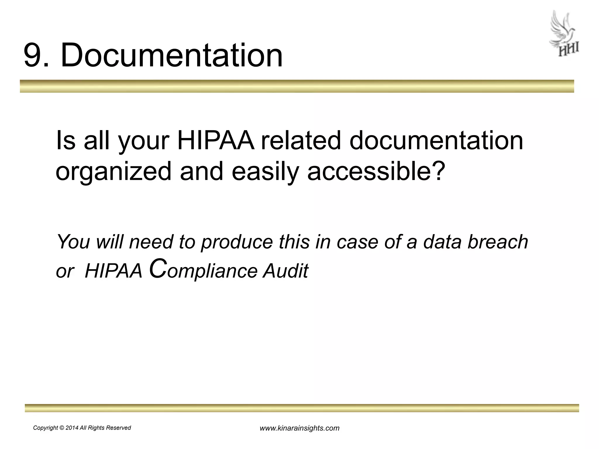 9. Documentation 
! 
Is all your HIPAA related documentation 
organized and easily accessible? 
! 
You will need to produce this in case of a data breach 
or HIPAA Compliance Audit 
www.kinarainsights.com 
Copyright © 2014 All Rights Reserved 
 