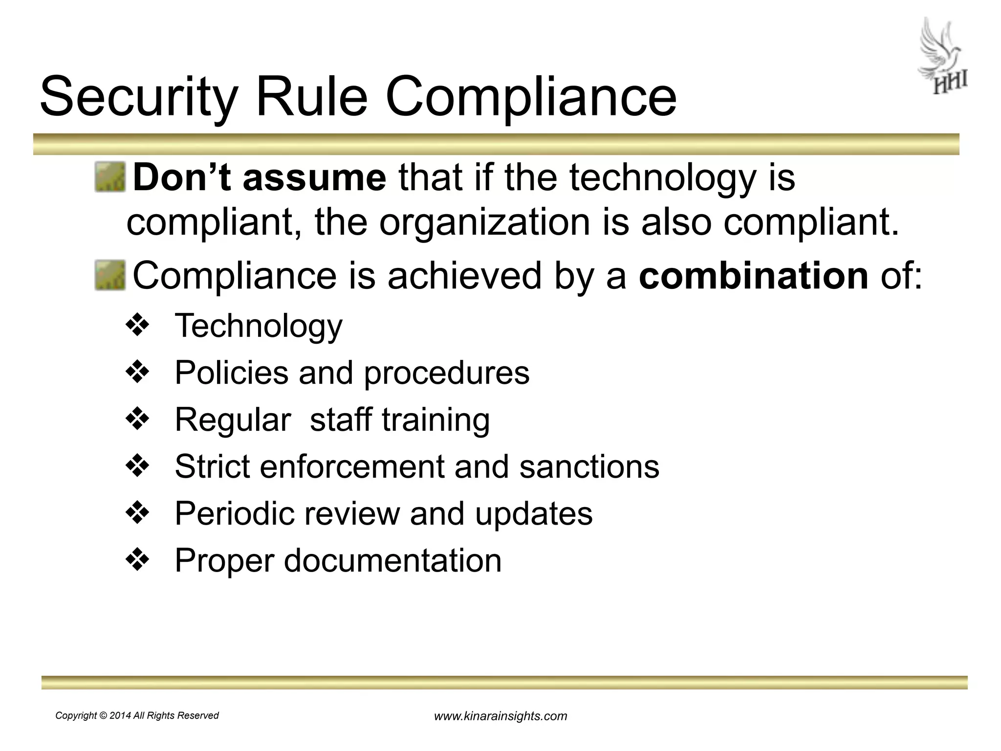 Security Rule Compliance 
Don’t assume that if the technology is 
compliant, the organization is also compliant. 
Compliance is achieved by a combination of: 
❖ Technology 
❖ Policies and procedures 
❖ Regular staff training 
❖ Strict enforcement and sanctions 
❖ Periodic review and updates 
❖ Proper documentation 
www.kinarainsights.com 
Copyright © 2014 All Rights Reserved 
 
