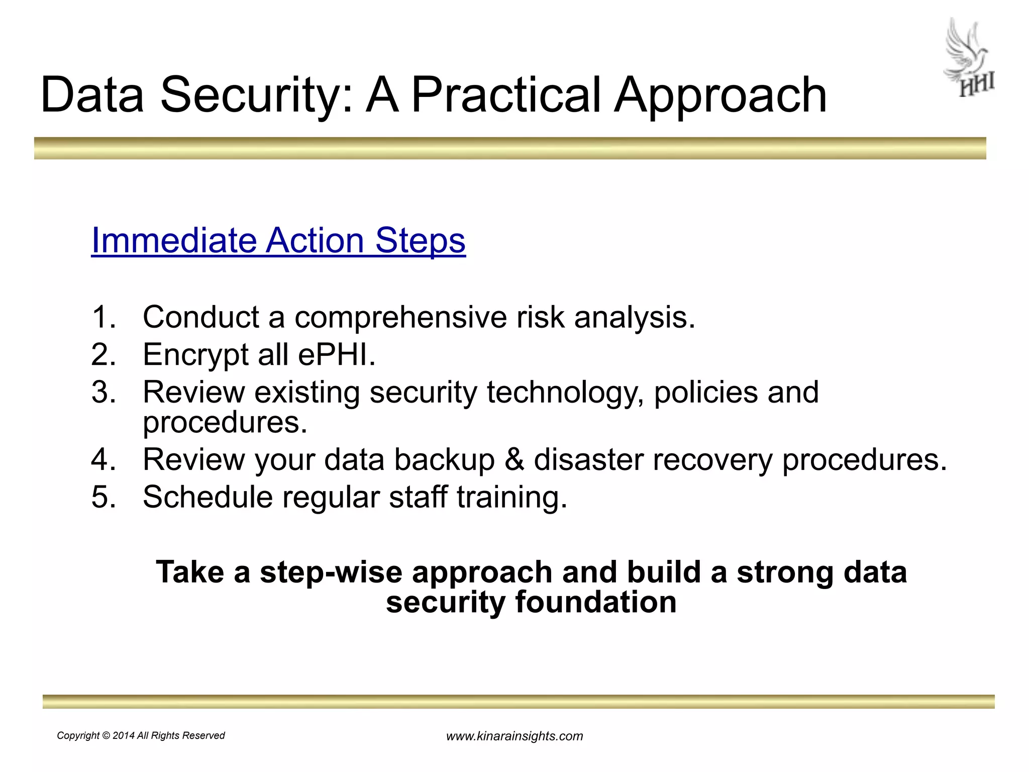 Data Security: A Practical Approach 
Immediate Action Steps 
! 
1. Conduct a comprehensive risk analysis. 
2. Encrypt all ePHI. 
3. Review existing security technology, policies and 
www.kinarainsights.com 
procedures. 
4. Review your data backup & disaster recovery procedures. 
5. Schedule regular staff training. 
! 
Take a step-wise approach and build a strong data 
security foundation 
Copyright © 2014 All Rights Reserved 
 