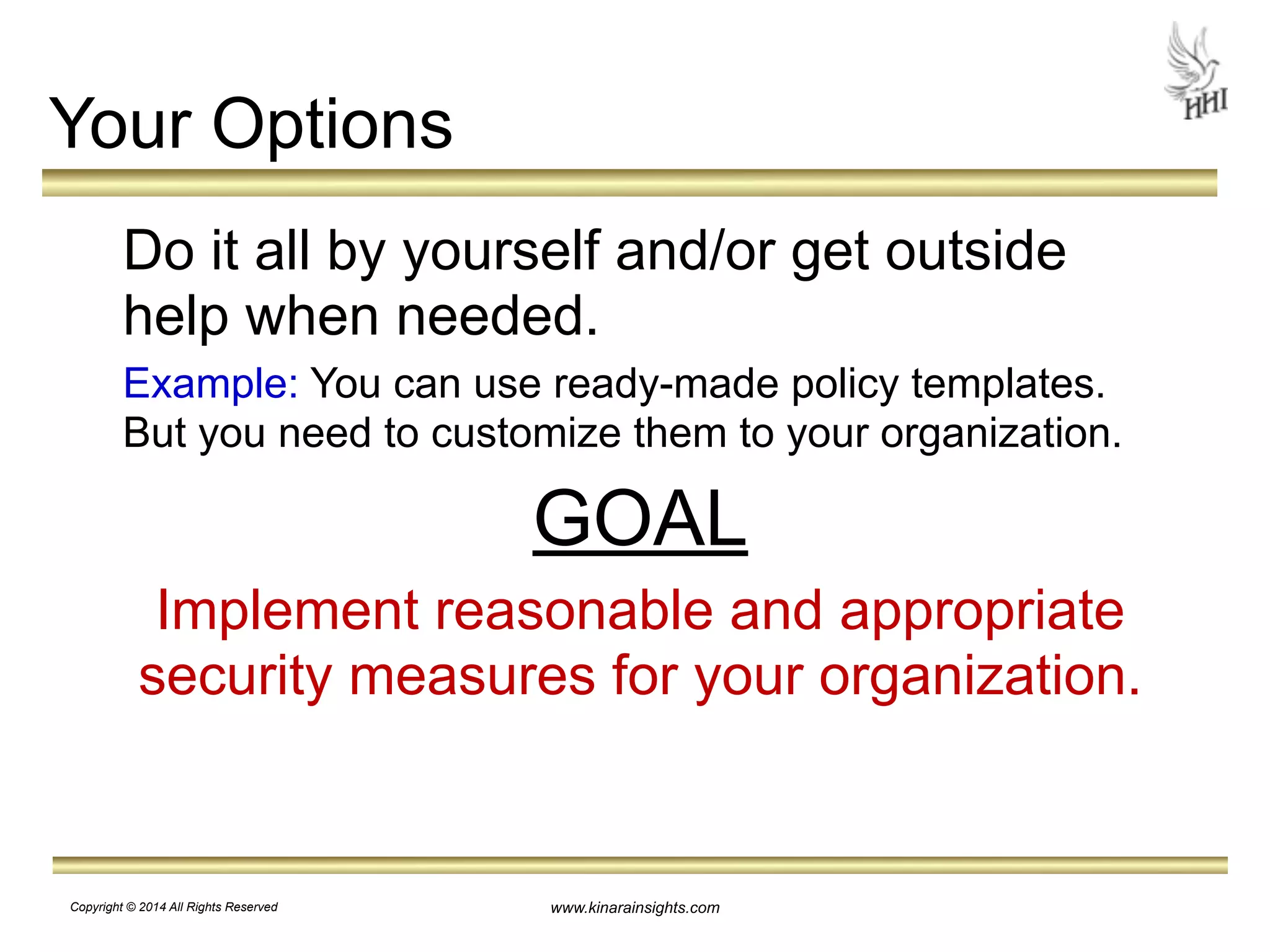Your Options 
Do it all by yourself and/or get outside 
help when needed. 
Example: You can use ready-made policy templates. 
But you need to customize them to your organization. 
GOAL 
Implement reasonable and appropriate 
security measures for your organization. 
www.kinarainsights.com 
Copyright © 2014 All Rights Reserved 
 
