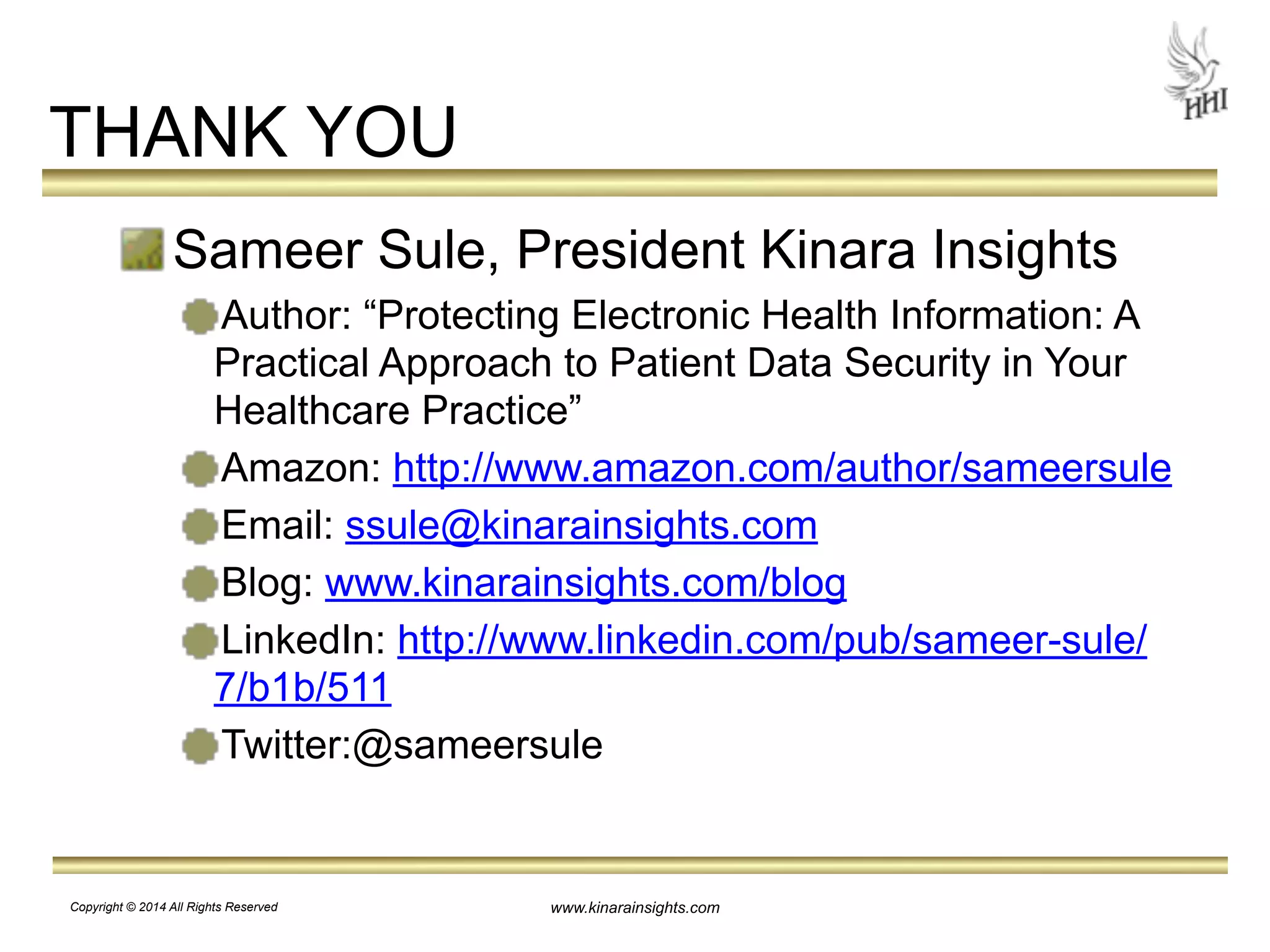 www.kinarainsights.com 
THANK YOU 
Sameer Sule, President Kinara Insights 
Author: “Protecting Electronic Health Information: A 
Practical Approach to Patient Data Security in Your 
Healthcare Practice” 
Amazon: http://www.amazon.com/author/sameersule 
Email: ssule@kinarainsights.com 
Blog: www.kinarainsights.com/blog 
LinkedIn: http://www.linkedin.com/pub/sameer-sule/ 
7/b1b/511 
Twitter:@sameersule 
Copyright © 2014 All Rights Reserved 
 