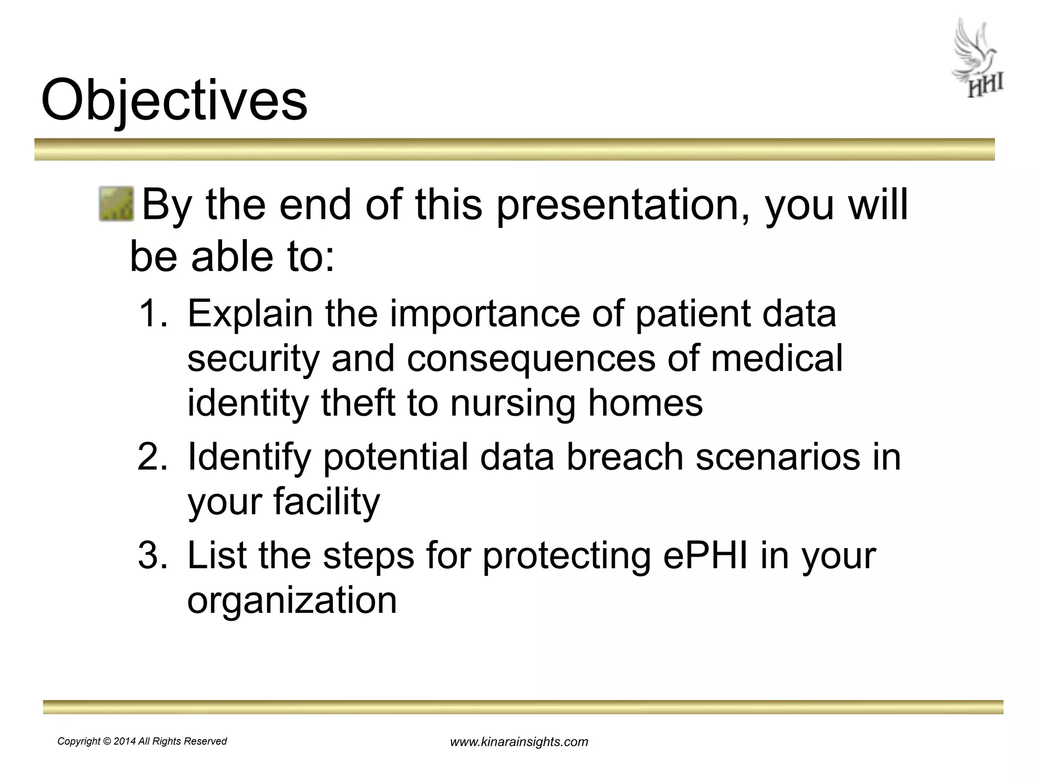 www.kinarainsights.com 
Objectives 
By the end of this presentation, you will 
be able to: 
1. Explain the importance of patient data 
security and consequences of medical 
identity theft to nursing homes 
2. Identify potential data breach scenarios in 
your facility 
3. List the steps for protecting ePHI in your 
organization 
Copyright © 2014 All Rights Reserved 
 