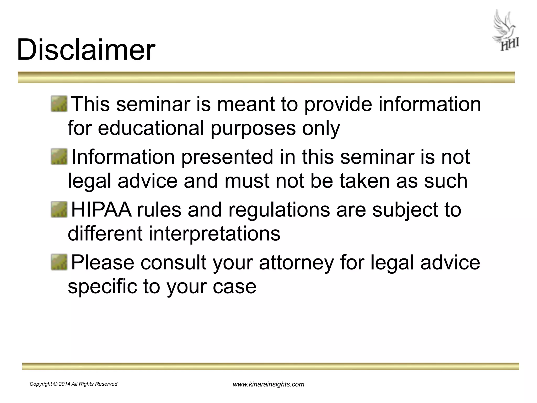 www.kinarainsights.com 
Disclaimer 
This seminar is meant to provide information 
for educational purposes only 
Information presented in this seminar is not 
legal advice and must not be taken as such 
HIPAA rules and regulations are subject to 
different interpretations 
Please consult your attorney for legal advice 
specific to your case 
Copyright © 2014 All Rights Reserved 
 