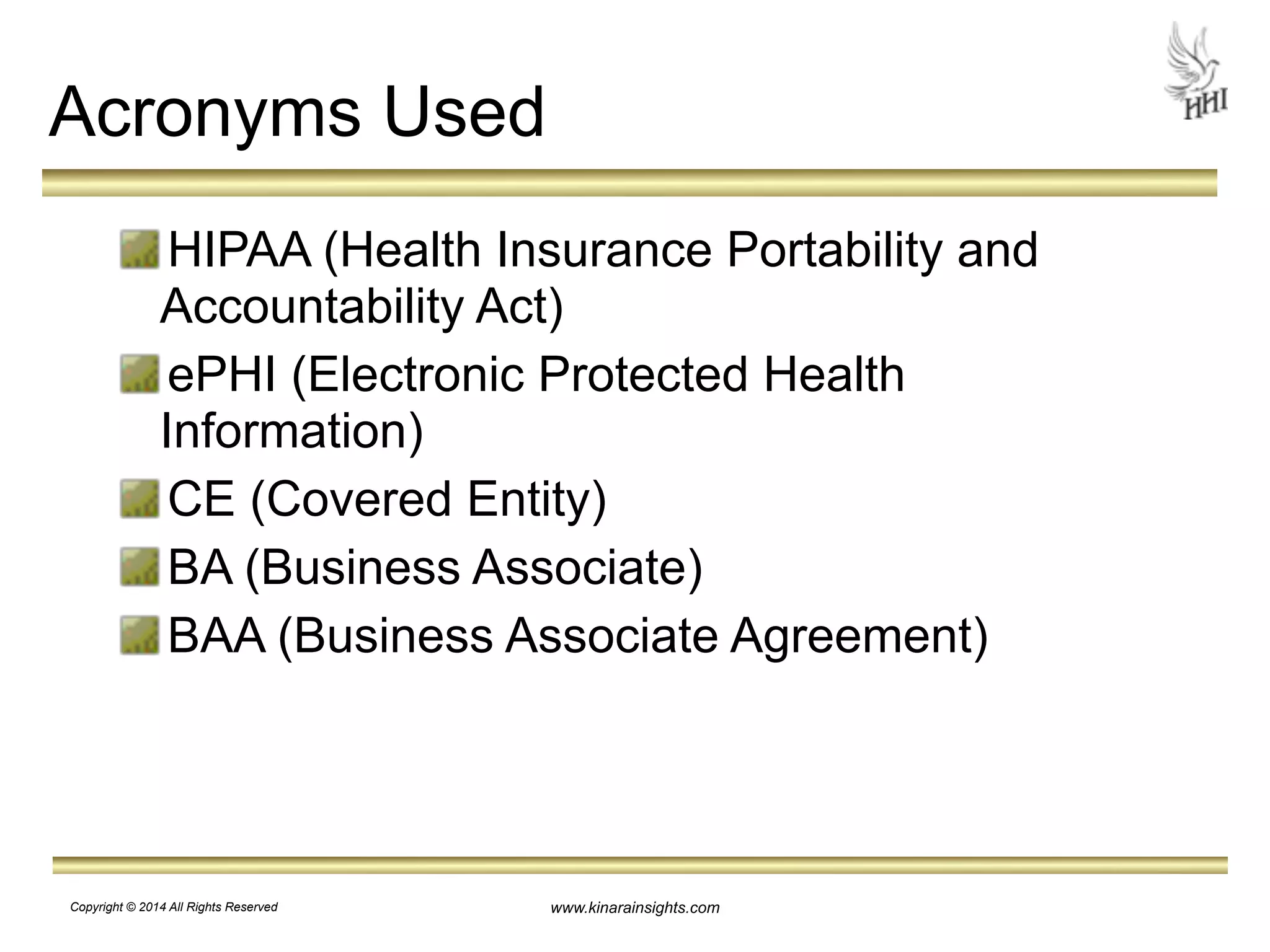 www.kinarainsights.com 
Acronyms Used 
HIPAA (Health Insurance Portability and 
Accountability Act) 
ePHI (Electronic Protected Health 
Information) 
CE (Covered Entity) 
BA (Business Associate) 
BAA (Business Associate Agreement) 
Copyright © 2014 All Rights Reserved 
 