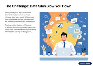 The Challenge: Data Silos Slow You Down
In today's fast-paced digital environment,
disconnected systems create barriers to
efficiency. Sales teams work in CRM software,
finance manages accounting tools separately,
and marketing operates isolated email platforms.
This fragmentation leads to inefficiencies,
inconsistent reporting, and missed opportunities.
Teams waste valuable time manually transferring
data instead of focusing on strategic work.
 