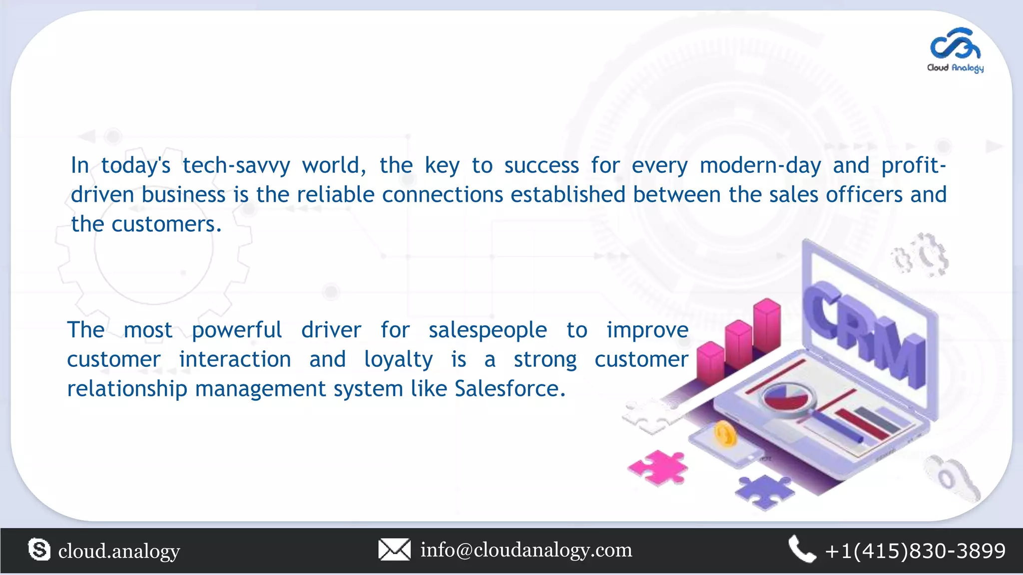 In today's tech-savvy world, the key to success for every modern-day and profit-
driven business is the reliable connections established between the sales officers and
the customers.
cloud.analogy info@cloudanalogy.com +1(415)830-3899
The most powerful driver for salespeople to improve
customer interaction and loyalty is a strong customer
relationship management system like Salesforce.
 