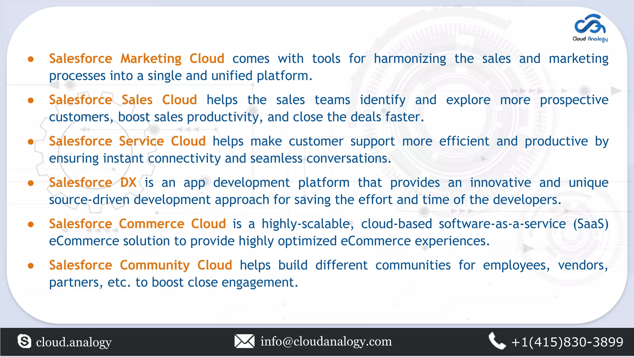 ● Salesforce Marketing Cloud comes with tools for harmonizing the sales and marketing
processes into a single and unified platform.
● Salesforce Sales Cloud helps the sales teams identify and explore more prospective
customers, boost sales productivity, and close the deals faster.
● Salesforce Service Cloud helps make customer support more efficient and productive by
ensuring instant connectivity and seamless conversations.
● Salesforce DX is an app development platform that provides an innovative and unique
source-driven development approach for saving the effort and time of the developers.
● Salesforce Commerce Cloud is a highly-scalable, cloud-based software-as-a-service (SaaS)
eCommerce solution to provide highly optimized eCommerce experiences.
● Salesforce Community Cloud helps build different communities for employees, vendors,
partners, etc. to boost close engagement.
cloud.analogy info@cloudanalogy.com +1(415)830-3899
 