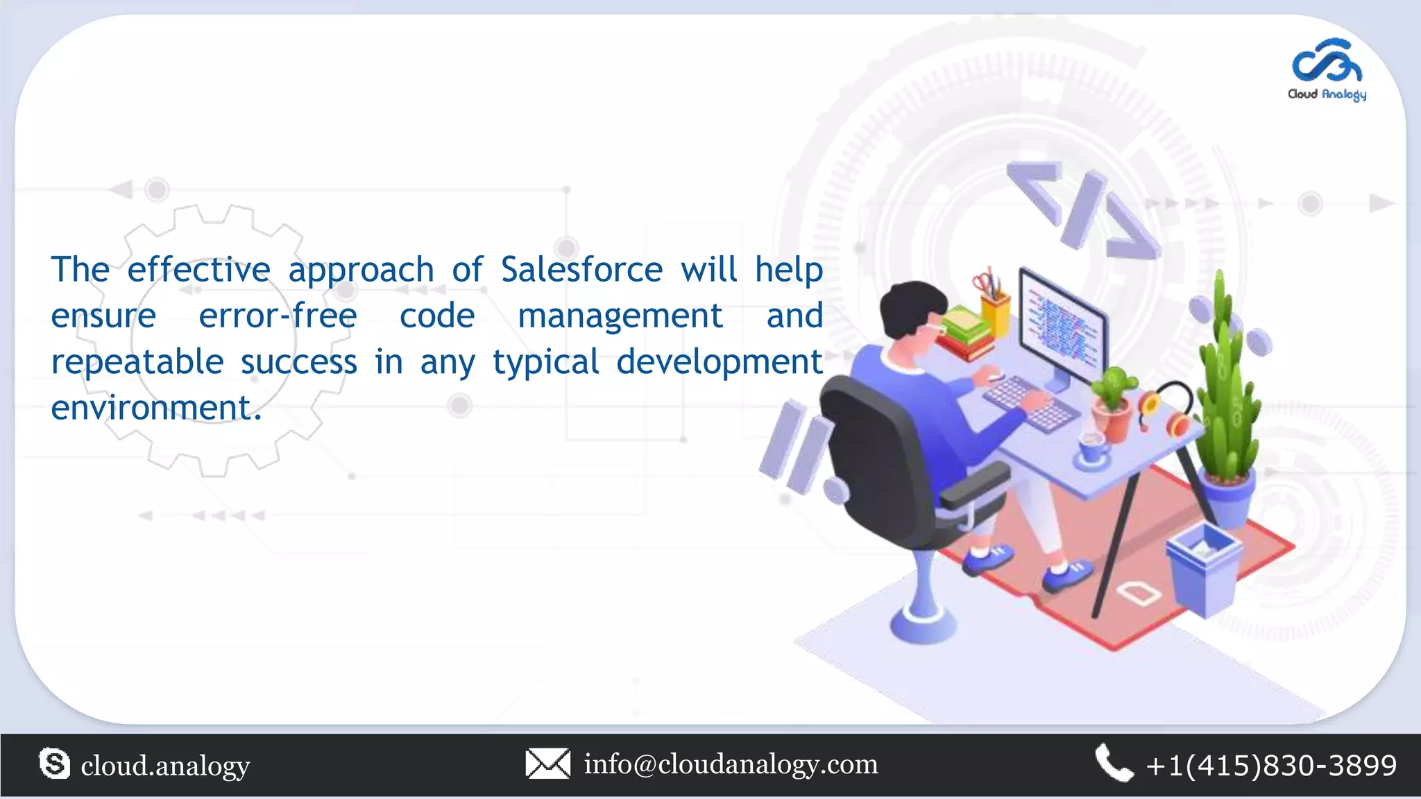 The effective approach of Salesforce will help
ensure error-free code management and
repeatable success in any typical development
environment.
cloud.analogy info@cloudanalogy.com +1(415)830-3899
 
