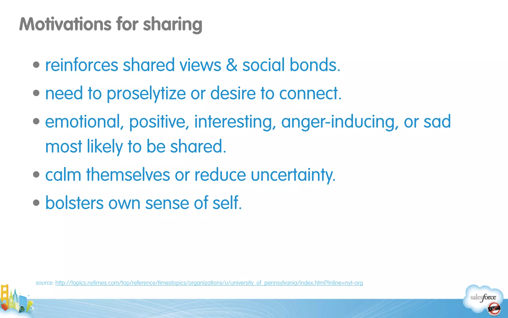 Motivations for sharing
• reinforces shared views & social bonds.
• need to proselytize or desire to connect.
• emotional, positive, interesting, anger-inducing, or sad
most likely to be shared.
• calm themselves or reduce uncertainty.
• bolsters own sense of self.
source: http://topics.nytimes.com/top/reference/timestopics/organizations/u/university_of_pennsylvania/index.html?inline=nyt-org
 
