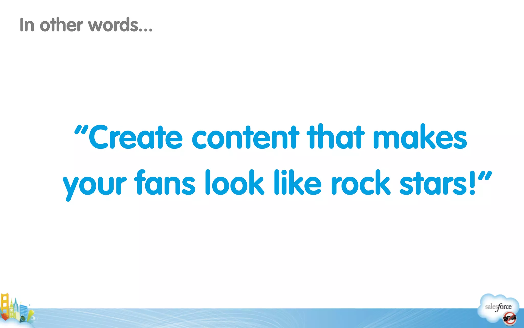 “Create content that makes
your fans look like rock stars!”
In other words...
 