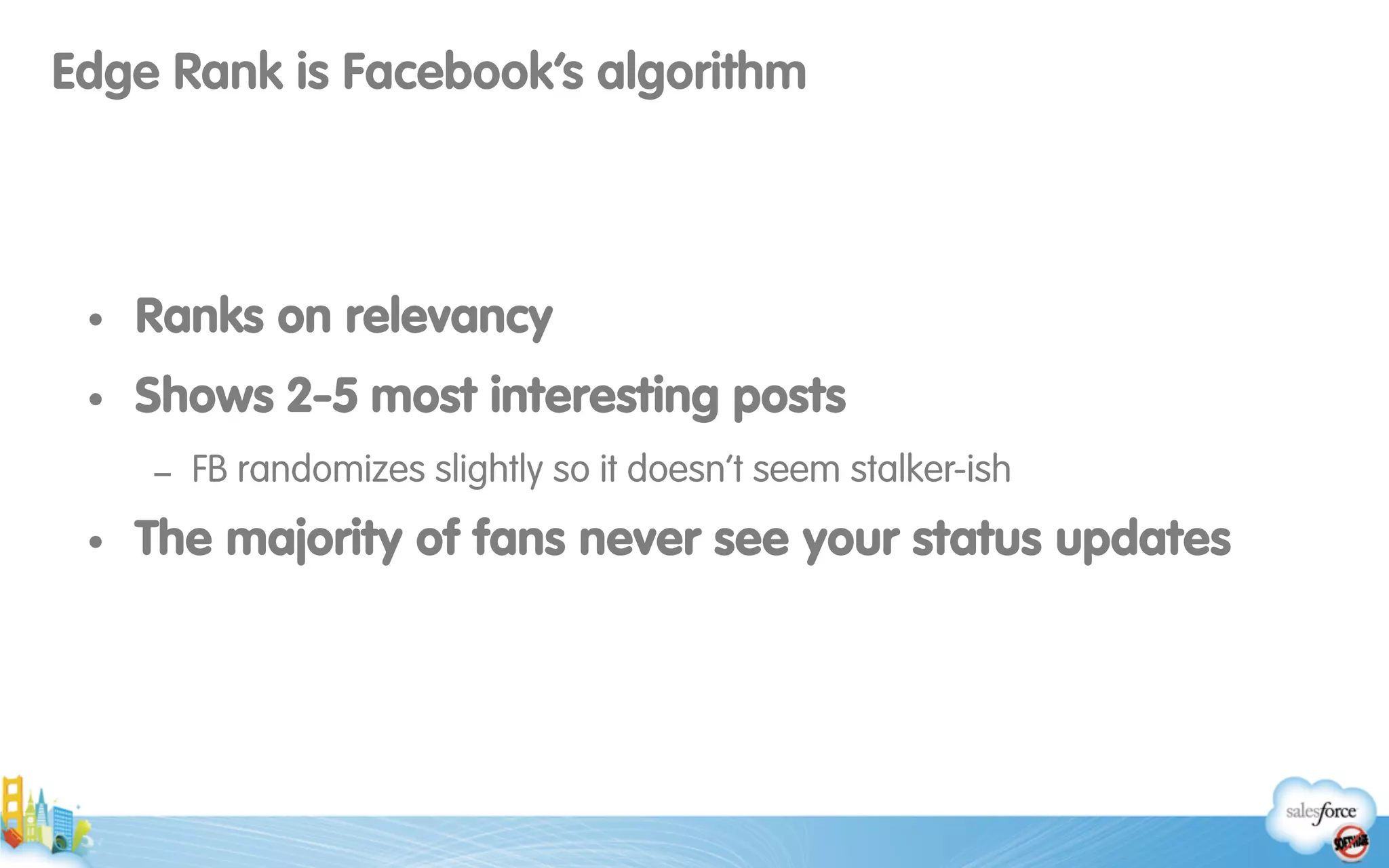Edge Rank is Facebook’s algorithm
• Ranks on relevancy
• Shows 2-5 most interesting posts
- FB randomizes slightly so it doesn’t seem stalker-ish
• The majority of fans never see your status updates
 