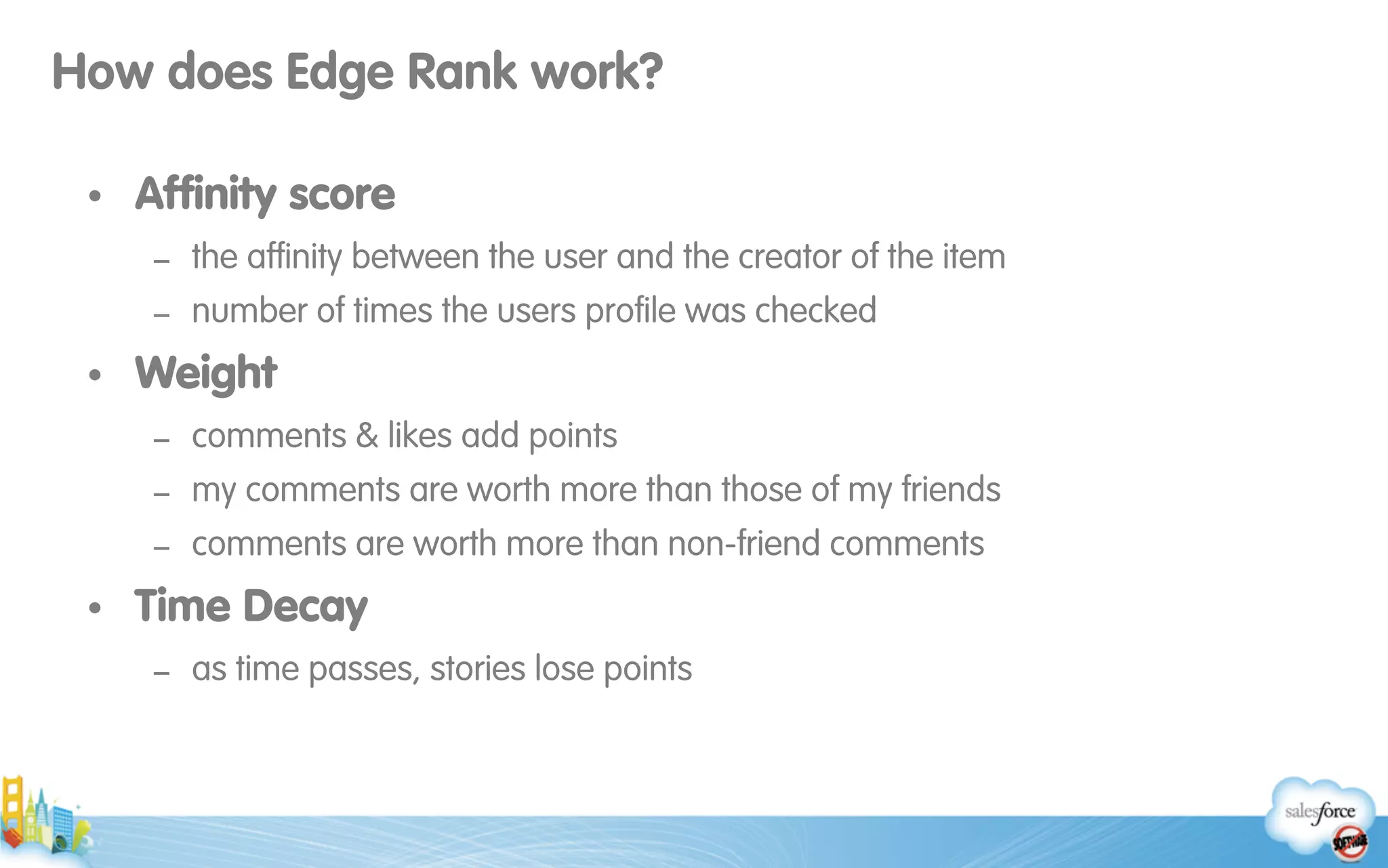 How does Edge Rank work?
• Afﬁnity score
- the afﬁnity between the user and the creator of the item
- number of times the users proﬁle was checked
• Weight
- comments & likes add points
- my comments are worth more than those of my friends
- comments are worth more than non-friend comments
• Time Decay
- as time passes, stories lose points
 