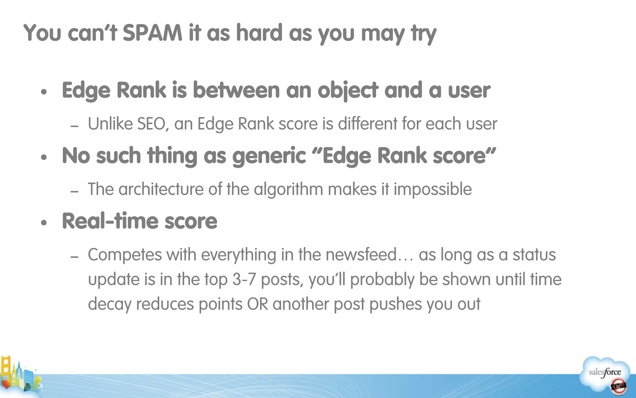 You can’t SPAM it as hard as you may try
• Edge Rank is between an object and a user
- Unlike SEO, an Edge Rank score is different for each user
• No such thing as generic “Edge Rank score”
- The architecture of the algorithm makes it impossible
• Real-time score
- Competes with everything in the newsfeed… as long as a status
update is in the top 3-7 posts, you’ll probably be shown until time
decay reduces points OR another post pushes you out
 