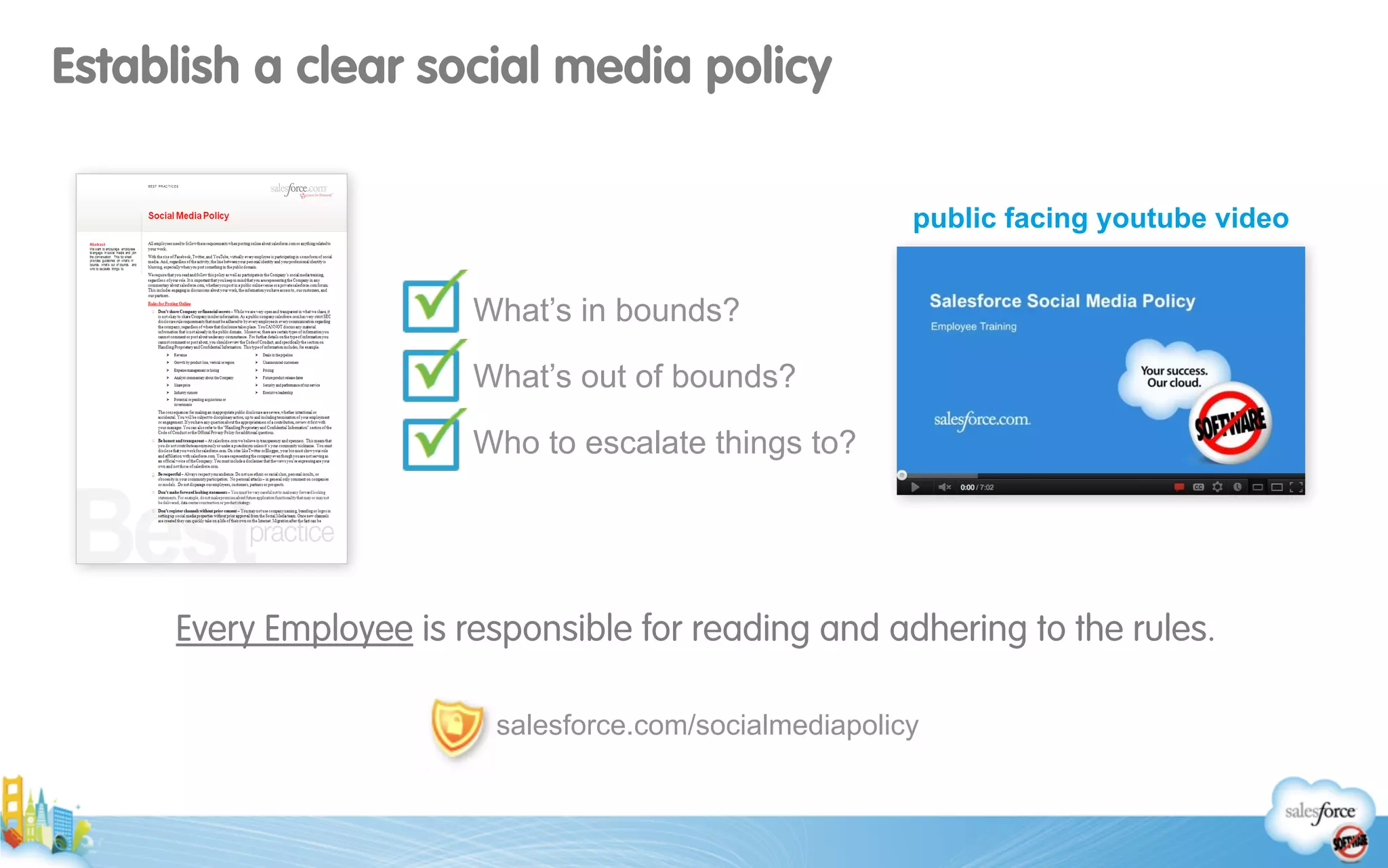 Establish a clear social media policy
Every Employee is responsible for reading and adhering to the rules.
salesforce.com/socialmediapolicy
What’s in bounds?
What’s out of bounds?
Who to escalate things to?
public facing youtube video
 