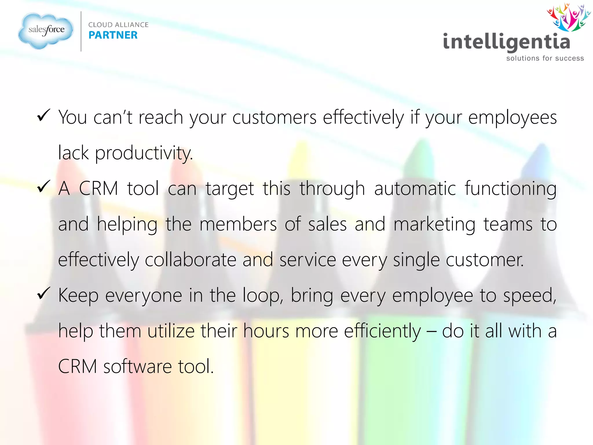  You can’t reach your customers effectively if your employees
lack productivity.
 A CRM tool can target this through automatic functioning
and helping the members of sales and marketing teams to
effectively collaborate and service every single customer.
 Keep everyone in the loop, bring every employee to speed,
help them utilize their hours more efficiently – do it all with a
CRM software tool.
 