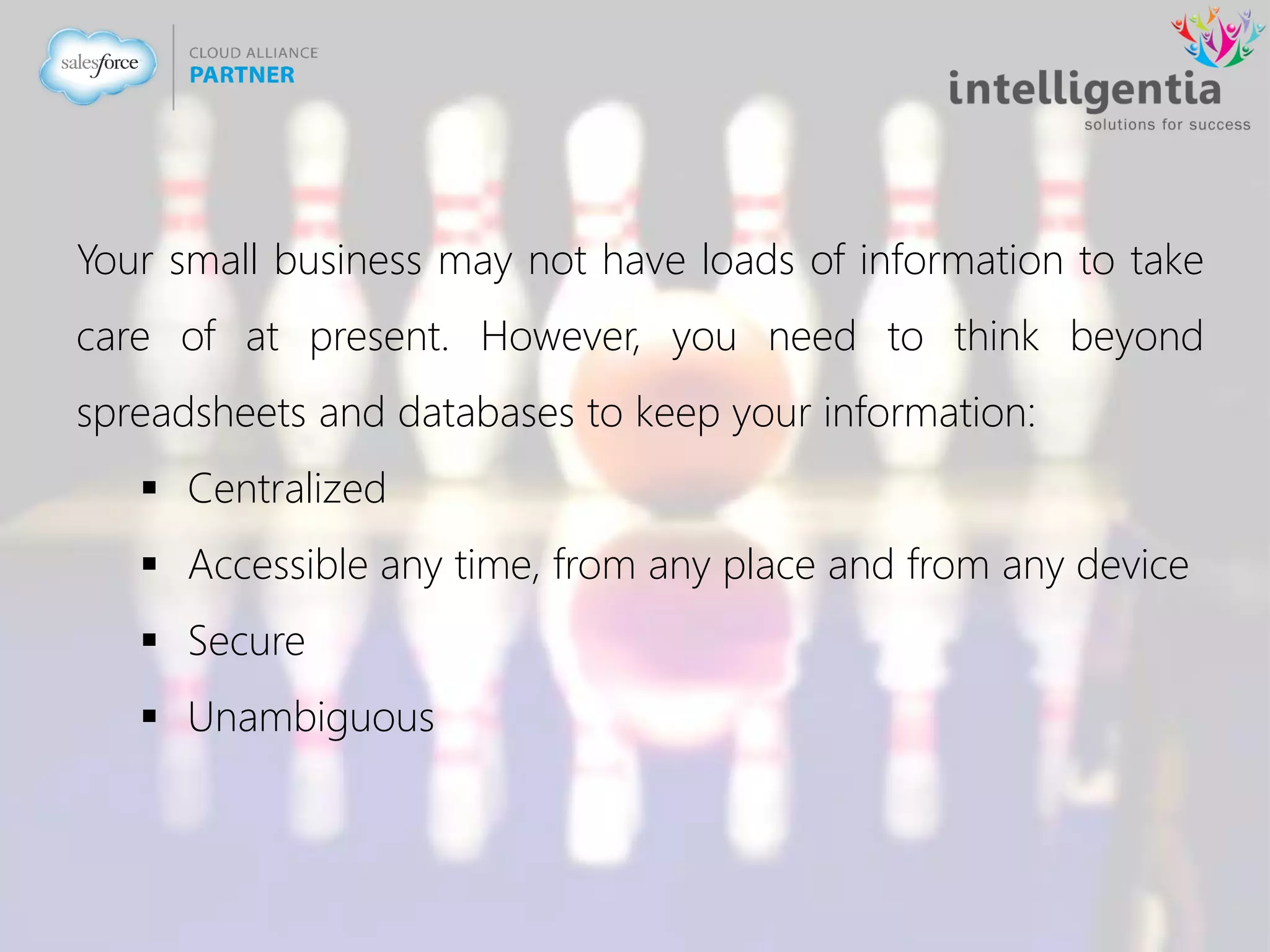 Your small business may not have loads of information to take
care of at present. However, you need to think beyond
spreadsheets and databases to keep your information:
 Centralized
 Accessible any time, from any place and from any device
 Secure
 Unambiguous
 