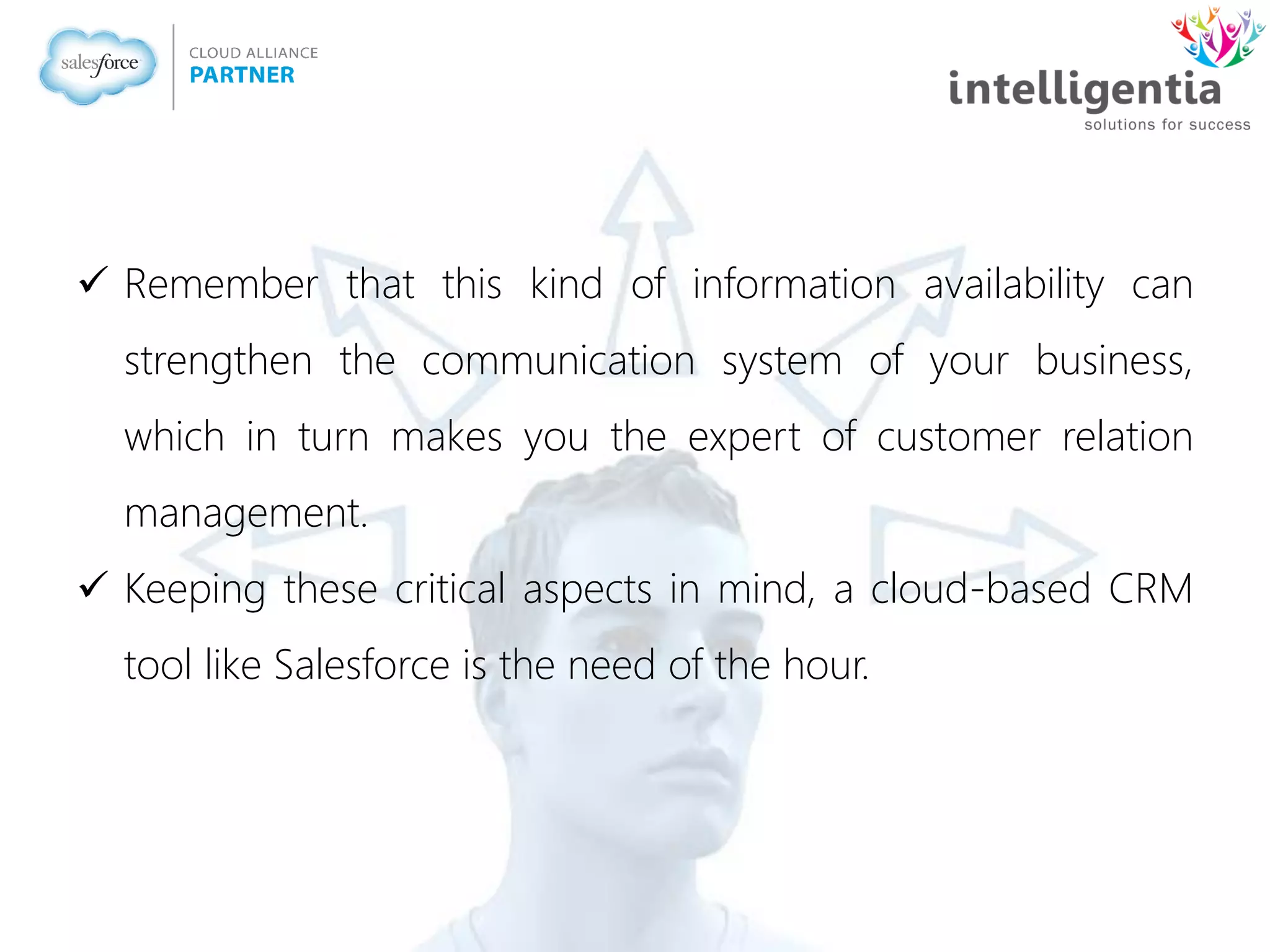  Remember that this kind of information availability can
strengthen the communication system of your business,
which in turn makes you the expert of customer relation
management.
 Keeping these critical aspects in mind, a cloud-based CRM
tool like Salesforce is the need of the hour.
 