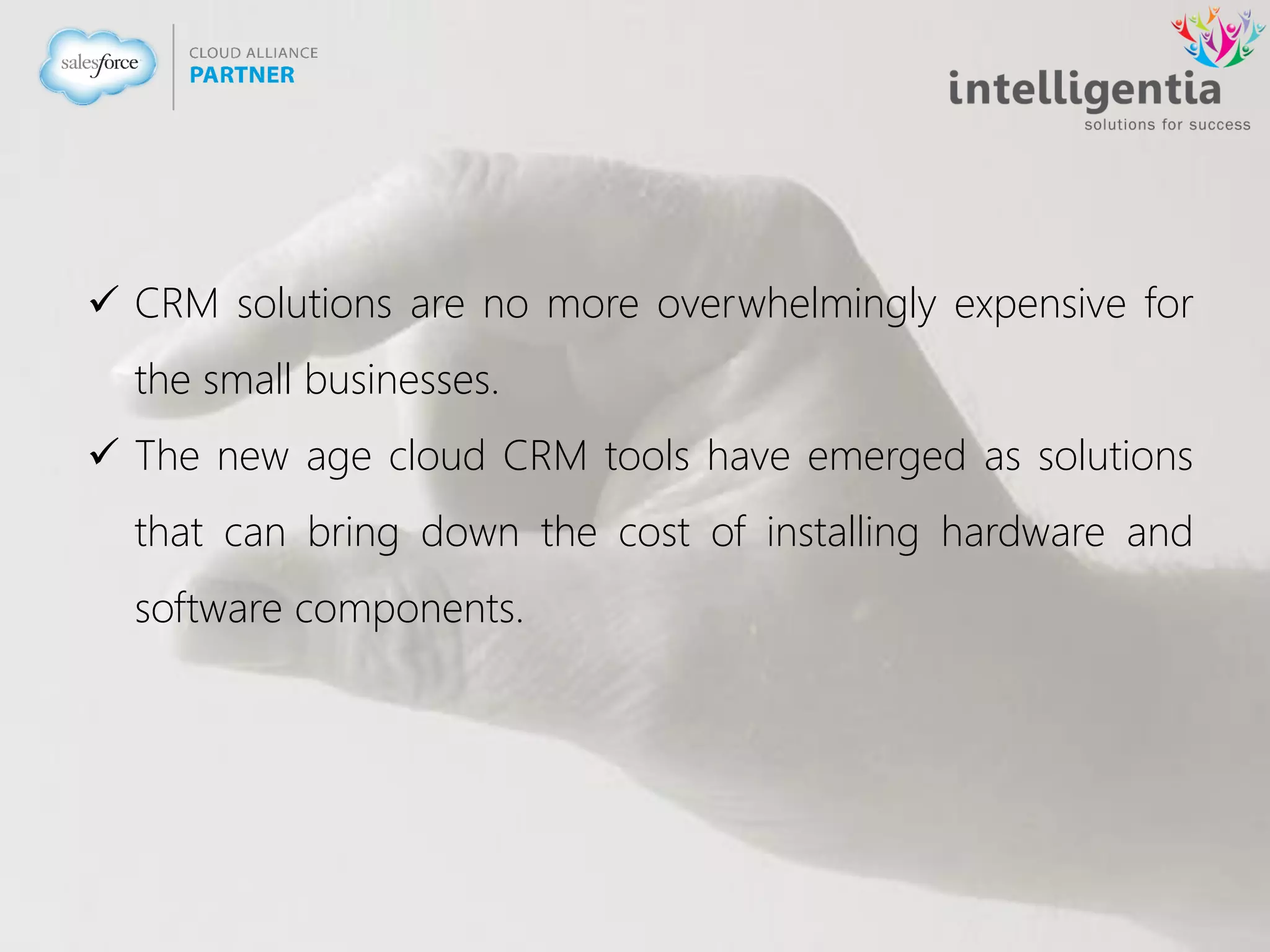  CRM solutions are no more overwhelmingly expensive for
the small businesses.
 The new age cloud CRM tools have emerged as solutions
that can bring down the cost of installing hardware and
software components.
 