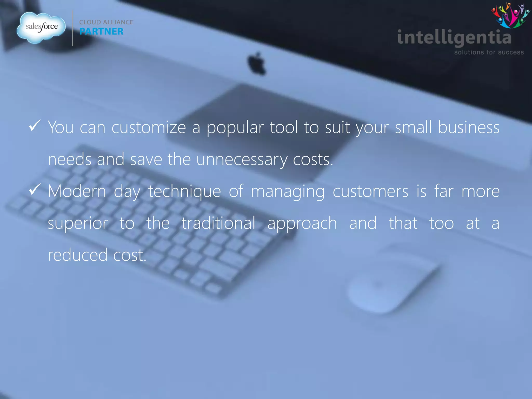  You can customize a popular tool to suit your small business
needs and save the unnecessary costs.
 Modern day technique of managing customers is far more
superior to the traditional approach and that too at a
reduced cost.
 