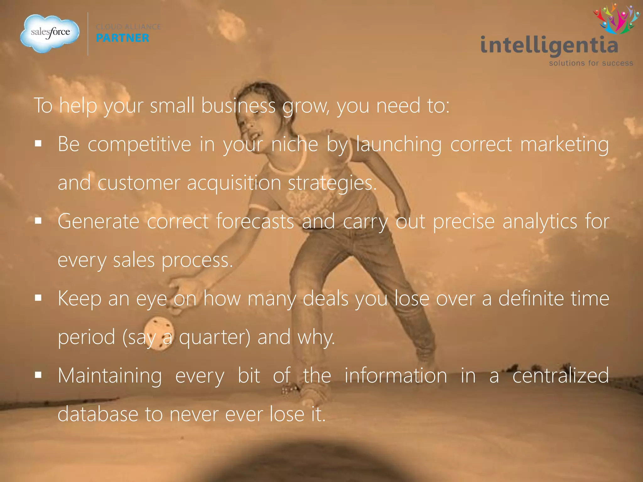 To help your small business grow, you need to:
 Be competitive in your niche by launching correct marketing
and customer acquisition strategies.
 Generate correct forecasts and carry out precise analytics for
every sales process.
 Keep an eye on how many deals you lose over a definite time
period (say a quarter) and why.
 Maintaining every bit of the information in a centralized
database to never ever lose it.
 