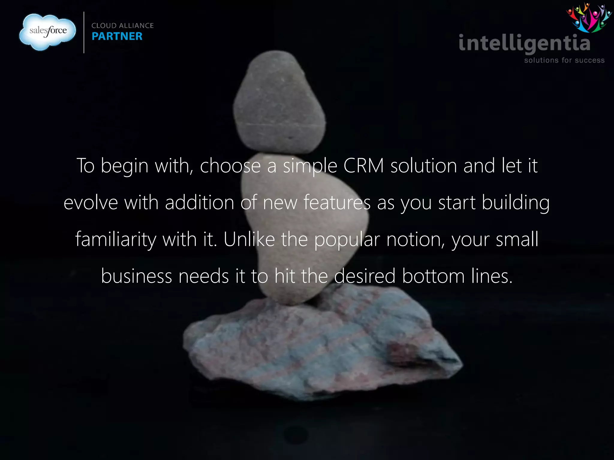 To begin with, choose a simple CRM solution and let it
evolve with addition of new features as you start building
familiarity with it. Unlike the popular notion, your small
business needs it to hit the desired bottom lines.
 