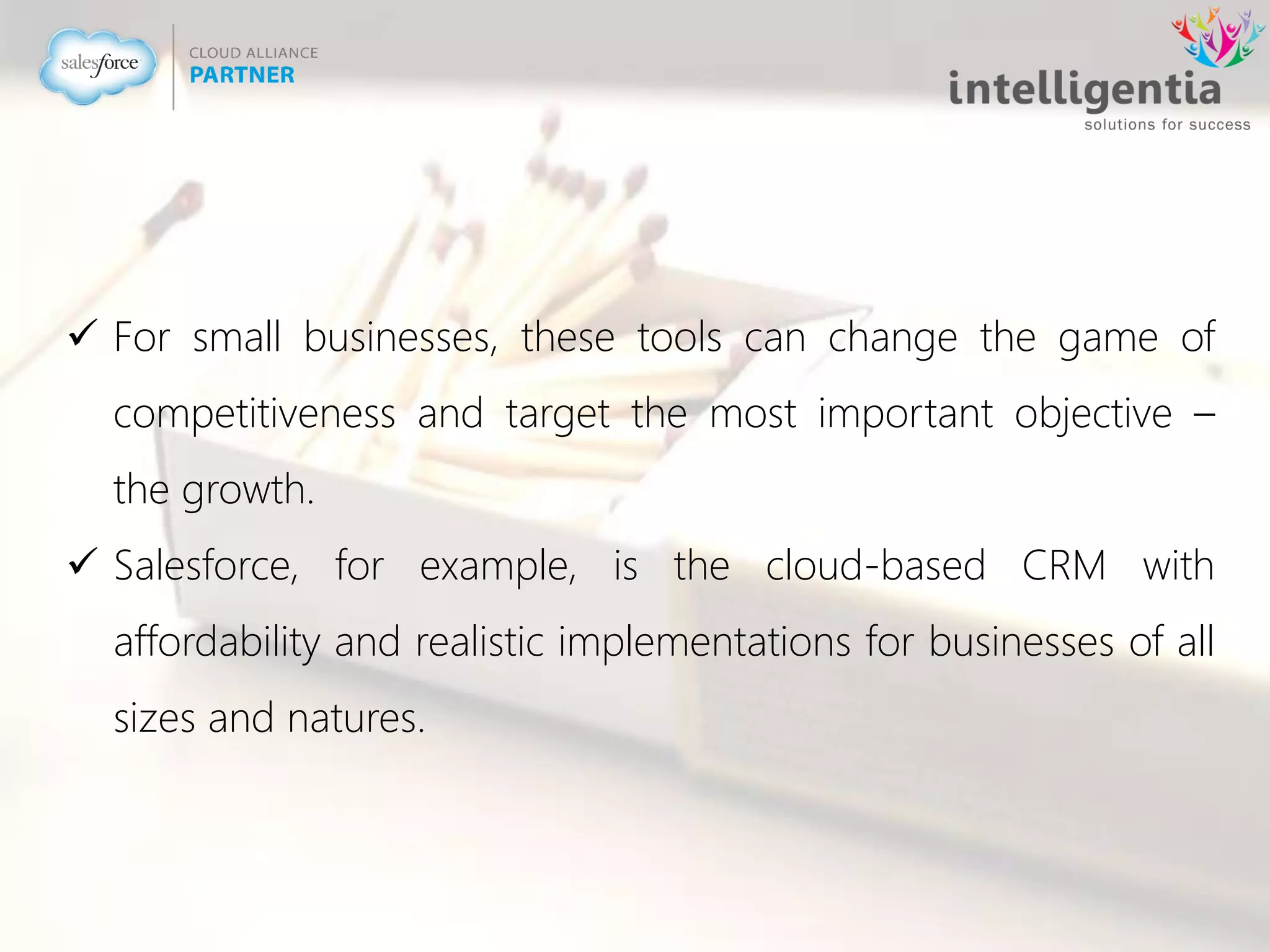  For small businesses, these tools can change the game of
competitiveness and target the most important objective –
the growth.
 Salesforce, for example, is the cloud-based CRM with
affordability and realistic implementations for businesses of all
sizes and natures.
 