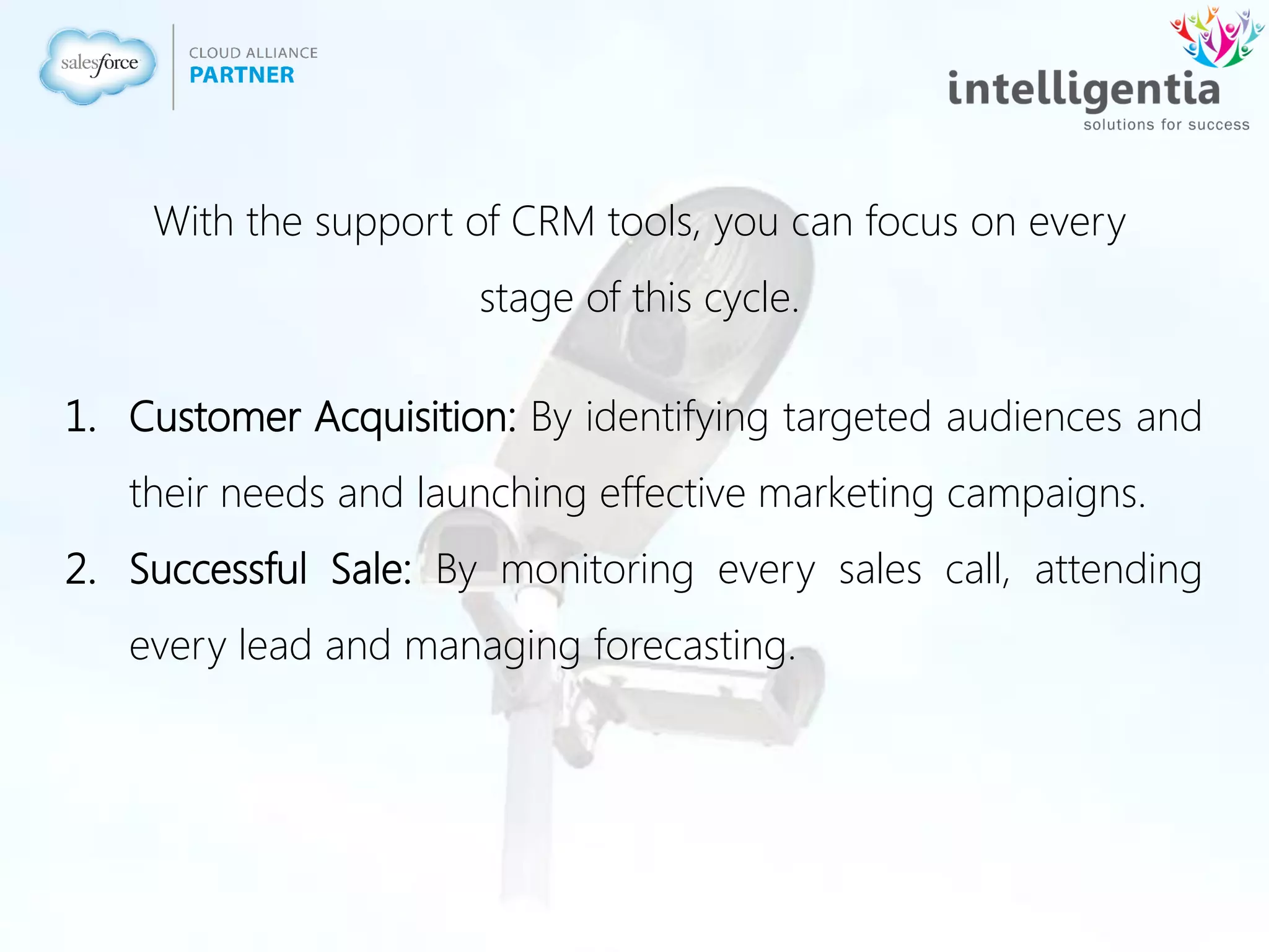 1. Customer Acquisition: By identifying targeted audiences and
their needs and launching effective marketing campaigns.
2. Successful Sale: By monitoring every sales call, attending
every lead and managing forecasting.
With the support of CRM tools, you can focus on every
stage of this cycle.
 