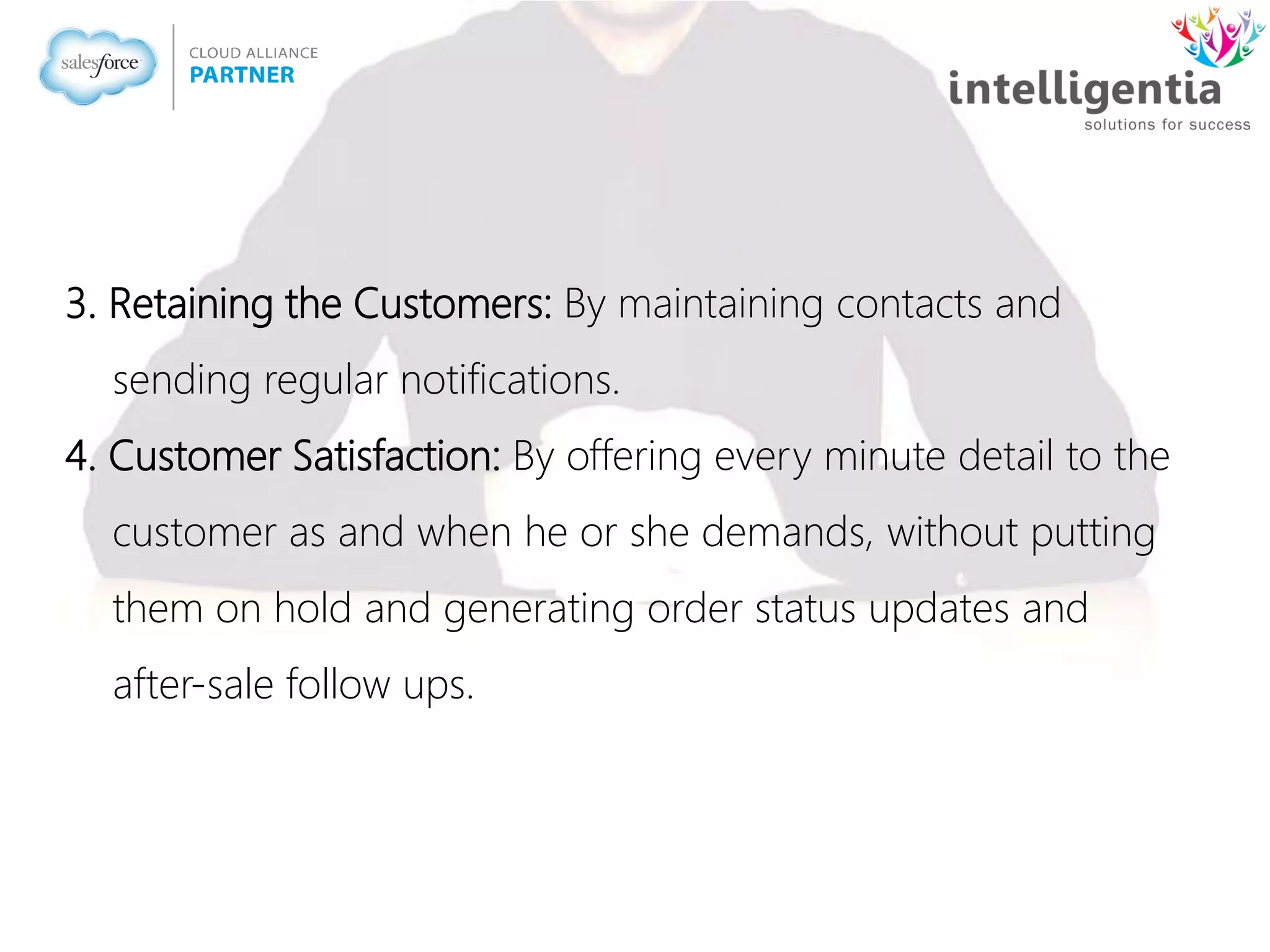 3. Retaining the Customers: By maintaining contacts and
sending regular notifications.
4. Customer Satisfaction: By offering every minute detail to the
customer as and when he or she demands, without putting
them on hold and generating order status updates and
after-sale follow ups.
 