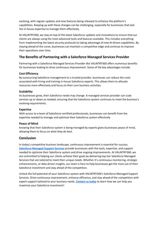 evolving, with regular updates and new features being released to enhance the platform's
capabilities. Keeping up with these changes can be challenging, especially for businesses that lack
the in-house expertise to manage them effectively.
At VALiNTRY360, we stay on top of the latest Salesforce updates and innovations to ensure that our
clients are always using the most advanced tools and features available. This includes everything
from implementing the latest security protocols to taking advantage of new AI-driven capabilities. By
staying ahead of the curve, businesses can maintain a competitive edge and continue to improve
their operations over time.
The Benefits of Partnering with a Salesforce Managed Services Provider
Partnering with a Salesforce Managed Services Provider like VALiNTRY360 offers numerous benefits
for businesses looking to drive continuous improvement. Some of the key advantages include:
Cost Efficiency
By outsourcing Salesforce management to a trusted provider, businesses can reduce the costs
associated with hiring and training in-house Salesforce experts. This allows them to allocate
resources more effectively and focus on their core business activities.
Scalability
As businesses grow, their Salesforce needs may change. A managed services provider can scale
services up or down as needed, ensuring that the Salesforce system continues to meet the business's
evolving requirements.
Expertise
With access to a team of Salesforce-certified professionals, businesses can benefit from the
expertise needed to manage and optimize their Salesforce system effectively
Peace of Mind
knowing that their Salesforce system is being managed by experts gives businesses peace of mind,
allowing them to focus on what they do best.
Conclusion
In today's competitive business landscape, continuous improvement is essential for success.
Salesforce Managed Support Services provide businesses with the tools, expertise, and support
needed to optimize their Salesforce system and drive ongoing improvements. At VALiNTRY360, we
are committed to helping our clients achieve their goals by delivering top-tier Salesforce Managed
Services that are tailored to meet their unique needs. Whether it's continuous monitoring, strategic
enhancements, or data-driven insights, our team is here to help businesses get the most out of their
Salesforce investment and stay ahead of the competition.
Unlock the full potential of your Salesforce system with VALiNTRY360's Salesforce Managed Support
Services. Drive continuous improvement, enhance efficiency, and stay ahead of the competition with
expert support tailored to your business needs. Contact us today to learn how we can help you
maximize your Salesforce investment!
 