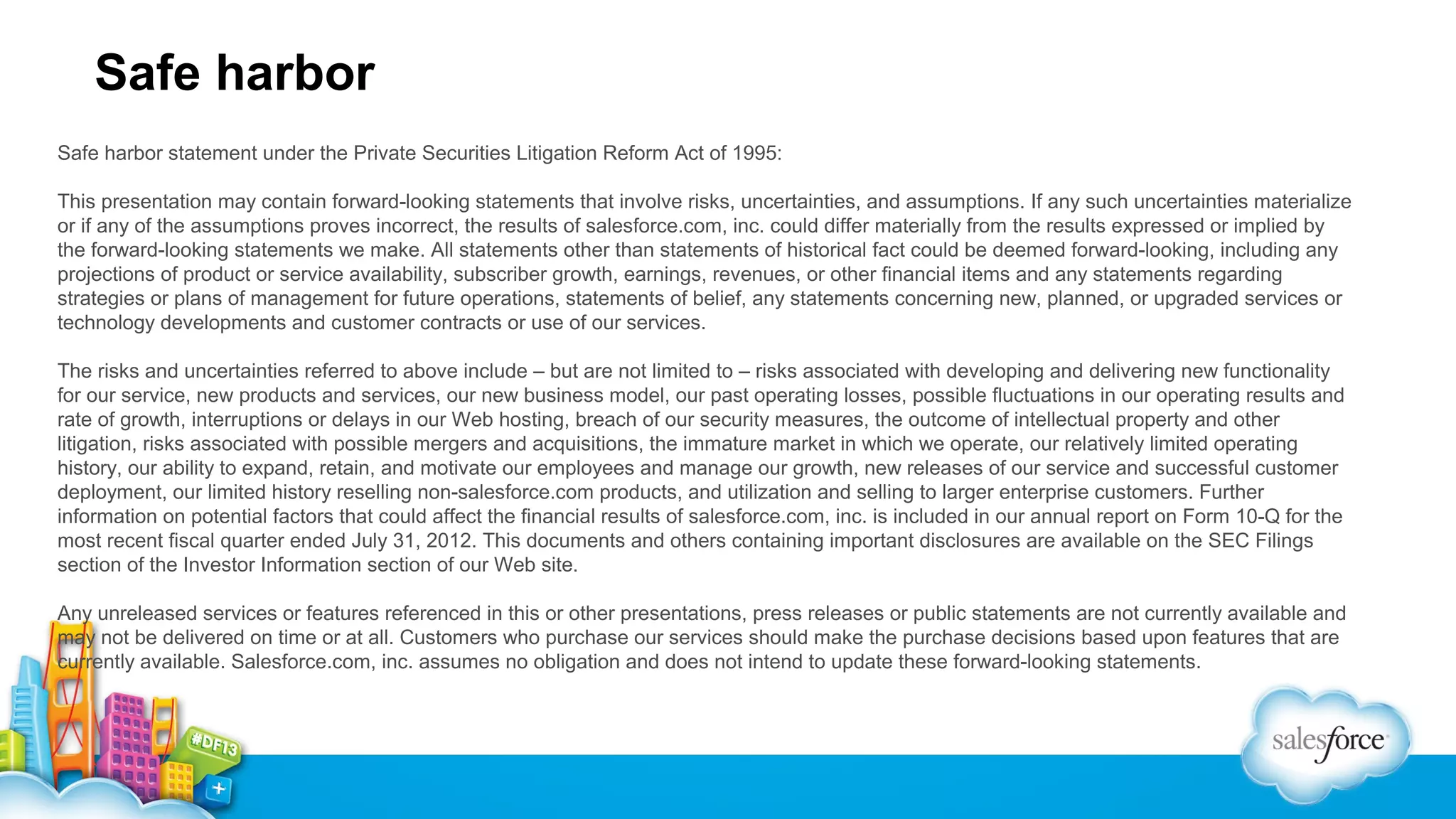 Safe harbor
Safe harbor statement under the Private Securities Litigation Reform Act of 1995:
This presentation may contain forward-looking statements that involve risks, uncertainties, and assumptions. If any such uncertainties materialize
or if any of the assumptions proves incorrect, the results of salesforce.com, inc. could differ materially from the results expressed or implied by
the forward-looking statements we make. All statements other than statements of historical fact could be deemed forward-looking, including any
projections of product or service availability, subscriber growth, earnings, revenues, or other financial items and any statements regarding
strategies or plans of management for future operations, statements of belief, any statements concerning new, planned, or upgraded services or
technology developments and customer contracts or use of our services.
The risks and uncertainties referred to above include – but are not limited to – risks associated with developing and delivering new functionality
for our service, new products and services, our new business model, our past operating losses, possible fluctuations in our operating results and
rate of growth, interruptions or delays in our Web hosting, breach of our security measures, the outcome of intellectual property and other
litigation, risks associated with possible mergers and acquisitions, the immature market in which we operate, our relatively limited operating
history, our ability to expand, retain, and motivate our employees and manage our growth, new releases of our service and successful customer
deployment, our limited history reselling non-salesforce.com products, and utilization and selling to larger enterprise customers. Further
information on potential factors that could affect the financial results of salesforce.com, inc. is included in our annual report on Form 10-Q for the
most recent fiscal quarter ended July 31, 2012. This documents and others containing important disclosures are available on the SEC Filings
section of the Investor Information section of our Web site.
Any unreleased services or features referenced in this or other presentations, press releases or public statements are not currently available and
may not be delivered on time or at all. Customers who purchase our services should make the purchase decisions based upon features that are
currently available. Salesforce.com, inc. assumes no obligation and does not intend to update these forward-looking statements.

 