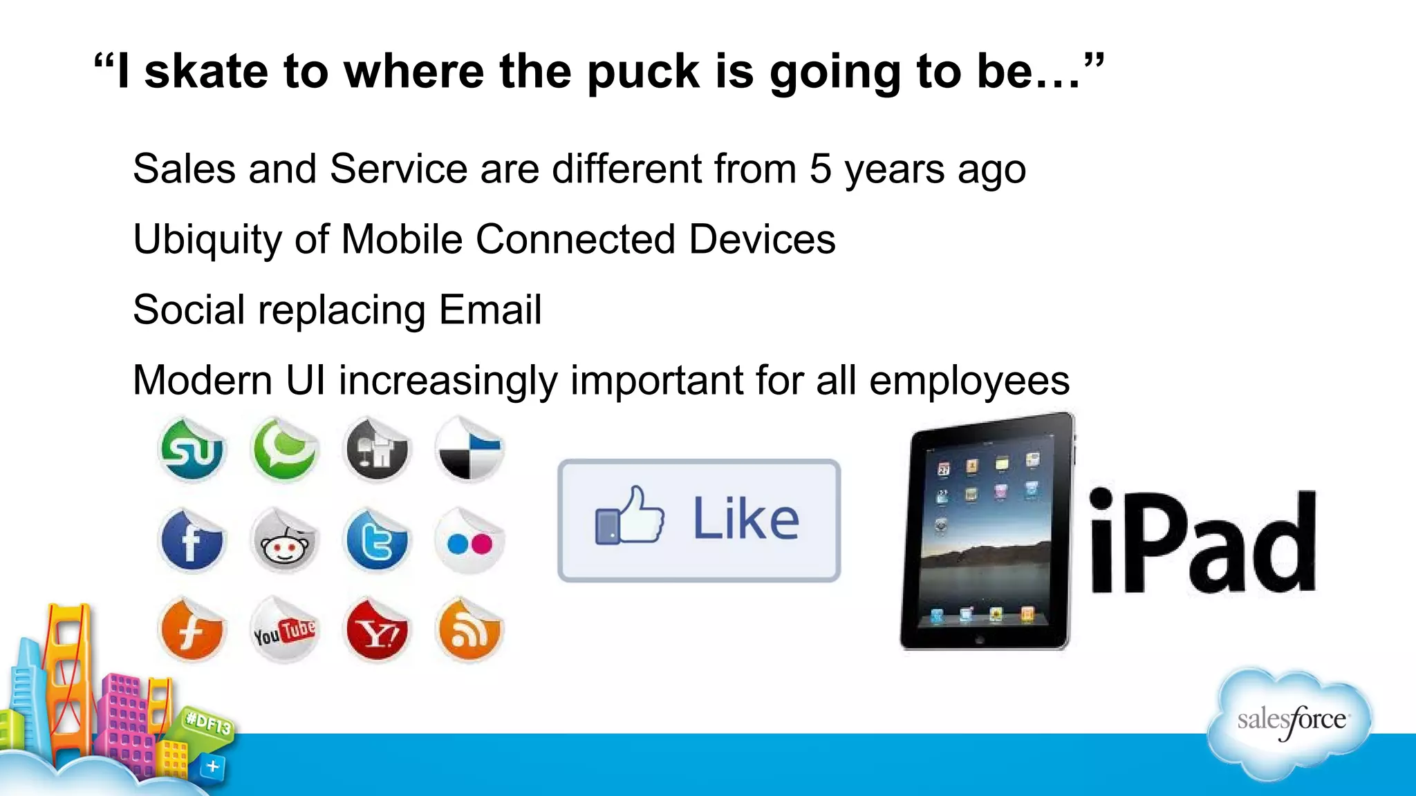 “I skate to where the puck is going to be…”
Sales and Service are different from 5 years ago
Ubiquity of Mobile Connected Devices
Social replacing Email
Modern UI increasingly important for all employees

 