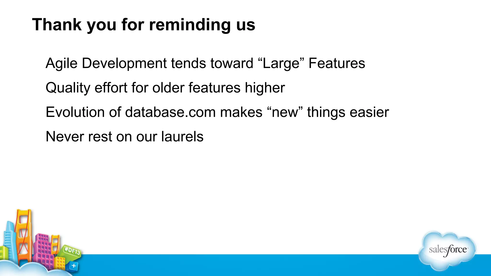 Thank you for reminding us
Agile Development tends toward “Large” Features
Quality effort for older features higher
Evolution of database.com makes “new” things easier
Never rest on our laurels

 