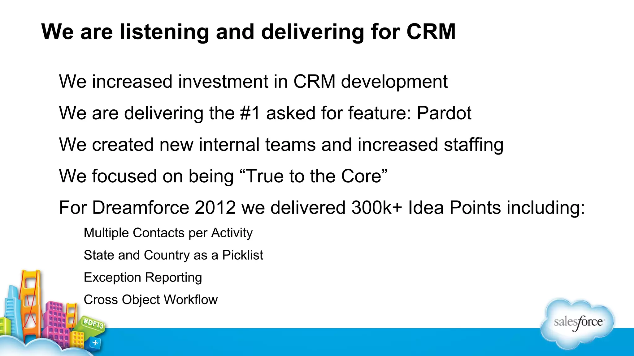 We are listening and delivering for CRM
We increased investment in CRM development
We are delivering the #1 asked for feature: Pardot
We created new internal teams and increased staffing
We focused on being “True to the Core”
For Dreamforce 2012 we delivered 300k+ Idea Points including:
Multiple Contacts per Activity
State and Country as a Picklist
Exception Reporting
Cross Object Workflow

 