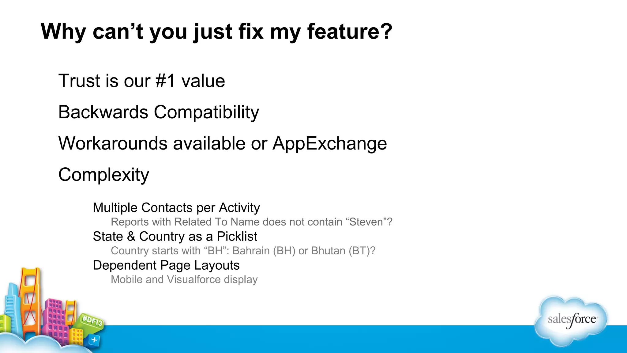 Why can’t you just fix my feature?
Trust is our #1 value
Backwards Compatibility
Workarounds available or AppExchange
Complexity
Multiple Contacts per Activity
Reports with Related To Name does not contain “Steven”?

State & Country as a Picklist
Country starts with “BH”: Bahrain (BH) or Bhutan (BT)?

Dependent Page Layouts
Mobile and Visualforce display

 