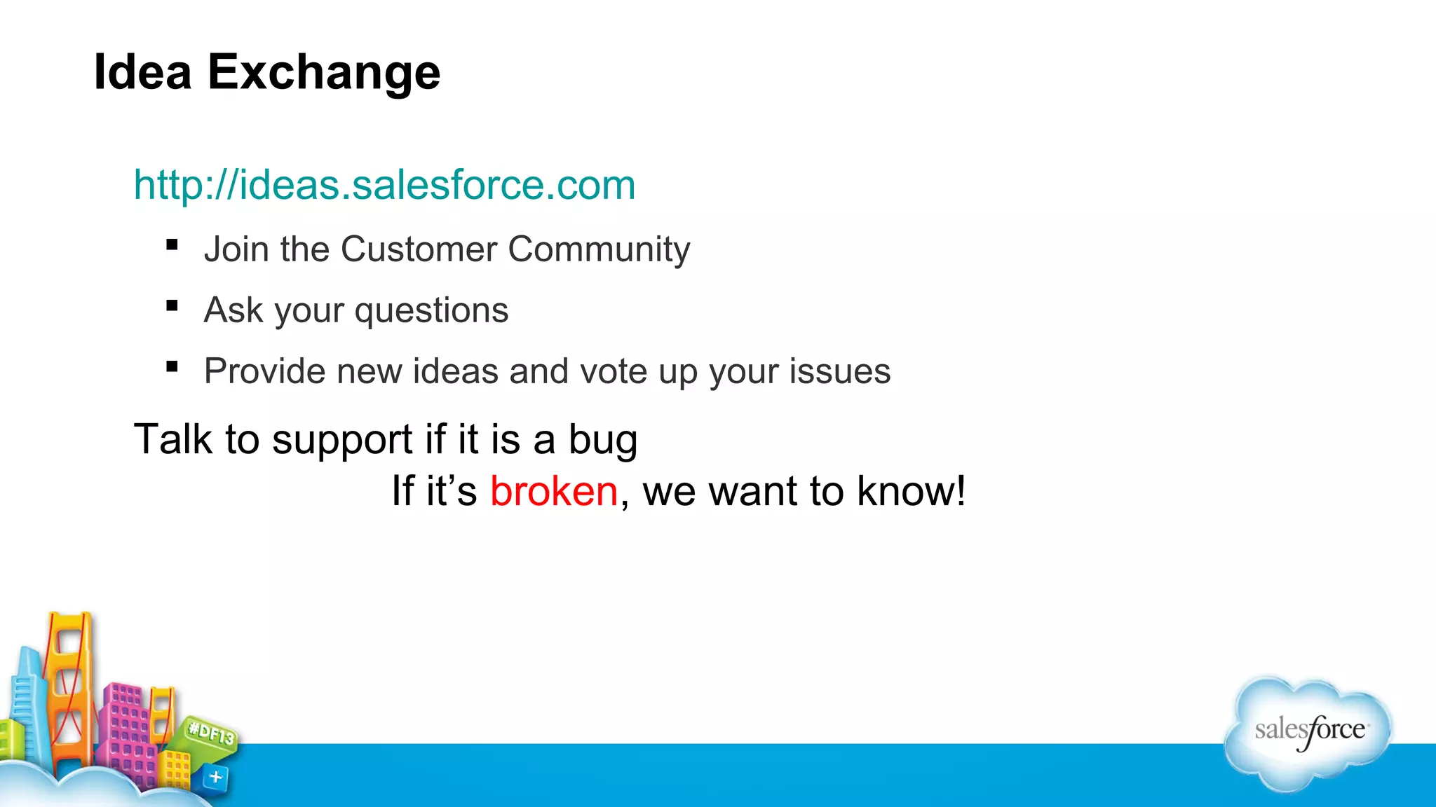 Idea Exchange
http://ideas.salesforce.com
 Join the Customer Community
 Ask your questions
 Provide new ideas and vote up your issues

Talk to support if it is a bug
If it’s broken, we want to know!

 