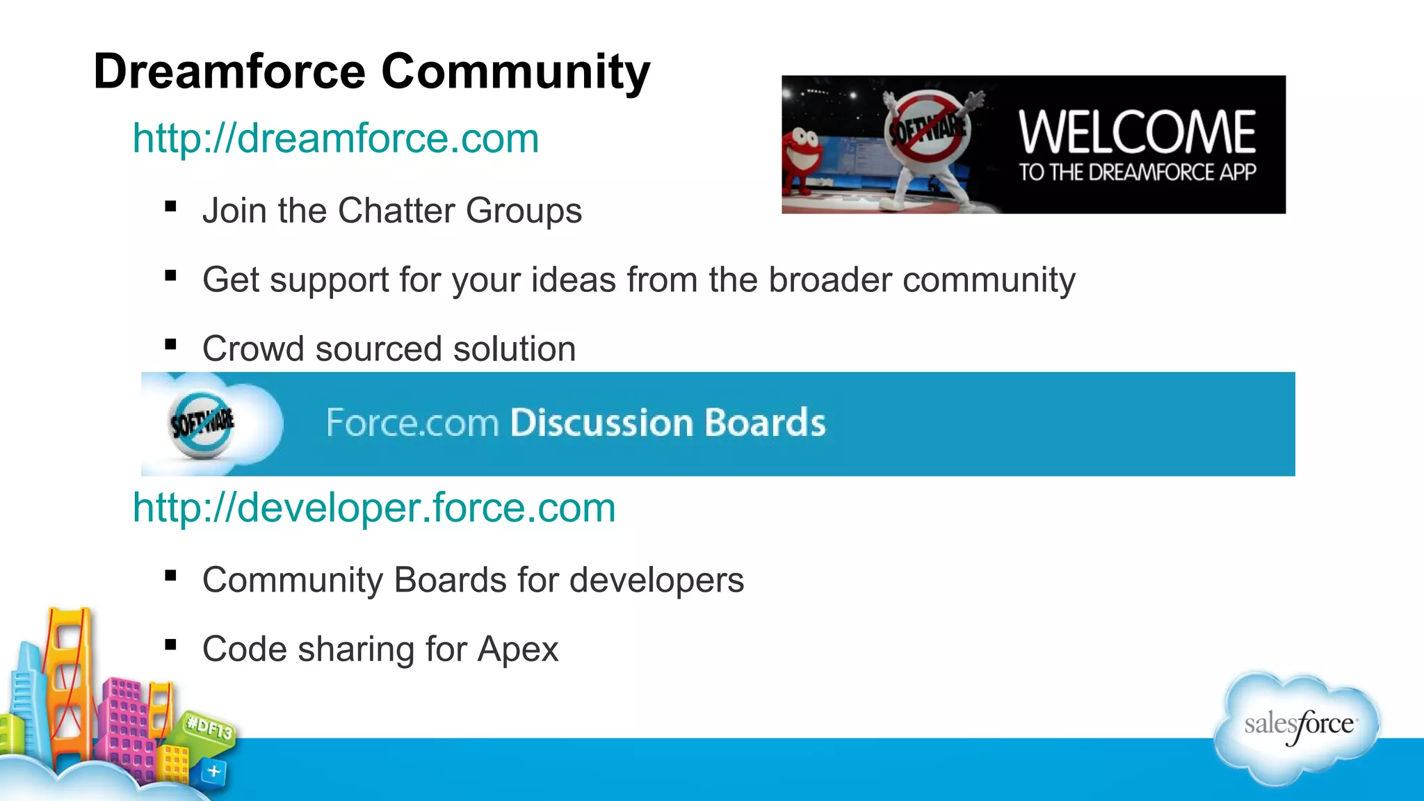 Dreamforce Community
http://dreamforce.com
 Join the Chatter Groups
 Get support for your ideas from the broader community
 Crowd sourced solution

http://developer.force.com
 Community Boards for developers
 Code sharing for Apex

 