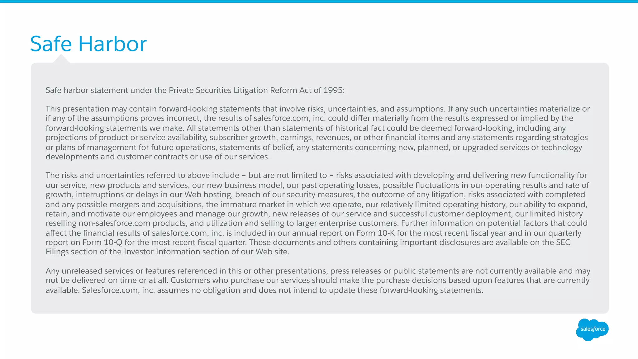 Safe Harbor
​ Safe harbor statement under the Private Securities Litigation Reform Act of 1995:
​ This presentation may contain forward-looking statements that involve risks, uncertainties, and assumptions. If any such uncertainties materialize or
if any of the assumptions proves incorrect, the results of salesforce.com, inc. could diﬀer materially from the results expressed or implied by the
forward-looking statements we make. All statements other than statements of historical fact could be deemed forward-looking, including any
projections of product or service availability, subscriber growth, earnings, revenues, or other ﬁnancial items and any statements regarding strategies
or plans of management for future operations, statements of belief, any statements concerning new, planned, or upgraded services or technology
developments and customer contracts or use of our services.
​ The risks and uncertainties referred to above include – but are not limited to – risks associated with developing and delivering new functionality for
our service, new products and services, our new business model, our past operating losses, possible ﬂuctuations in our operating results and rate of
growth, interruptions or delays in our Web hosting, breach of our security measures, the outcome of any litigation, risks associated with completed
and any possible mergers and acquisitions, the immature market in which we operate, our relatively limited operating history, our ability to expand,
retain, and motivate our employees and manage our growth, new releases of our service and successful customer deployment, our limited history
reselling non-salesforce.com products, and utilization and selling to larger enterprise customers. Further information on potential factors that could
aﬀect the ﬁnancial results of salesforce.com, inc. is included in our annual report on Form 10-K for the most recent ﬁscal year and in our quarterly
report on Form 10-Q for the most recent ﬁscal quarter. These documents and others containing important disclosures are available on the SEC
Filings section of the Investor Information section of our Web site.
​ Any unreleased services or features referenced in this or other presentations, press releases or public statements are not currently available and may
not be delivered on time or at all. Customers who purchase our services should make the purchase decisions based upon features that are currently
available. Salesforce.com, inc. assumes no obligation and does not intend to update these forward-looking statements.
 
