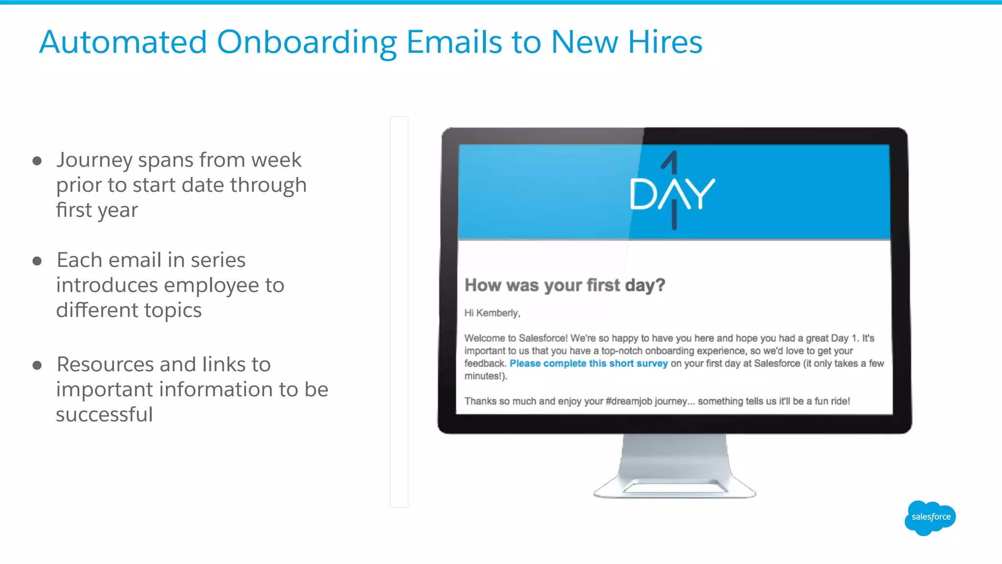 ●  Journey spans from week
prior to start date through
ﬁrst year
●  Each email in series
introduces employee to
diﬀerent topics
●  Resources and links to
important information to be
successful
Automated Onboarding Emails to New Hires
 