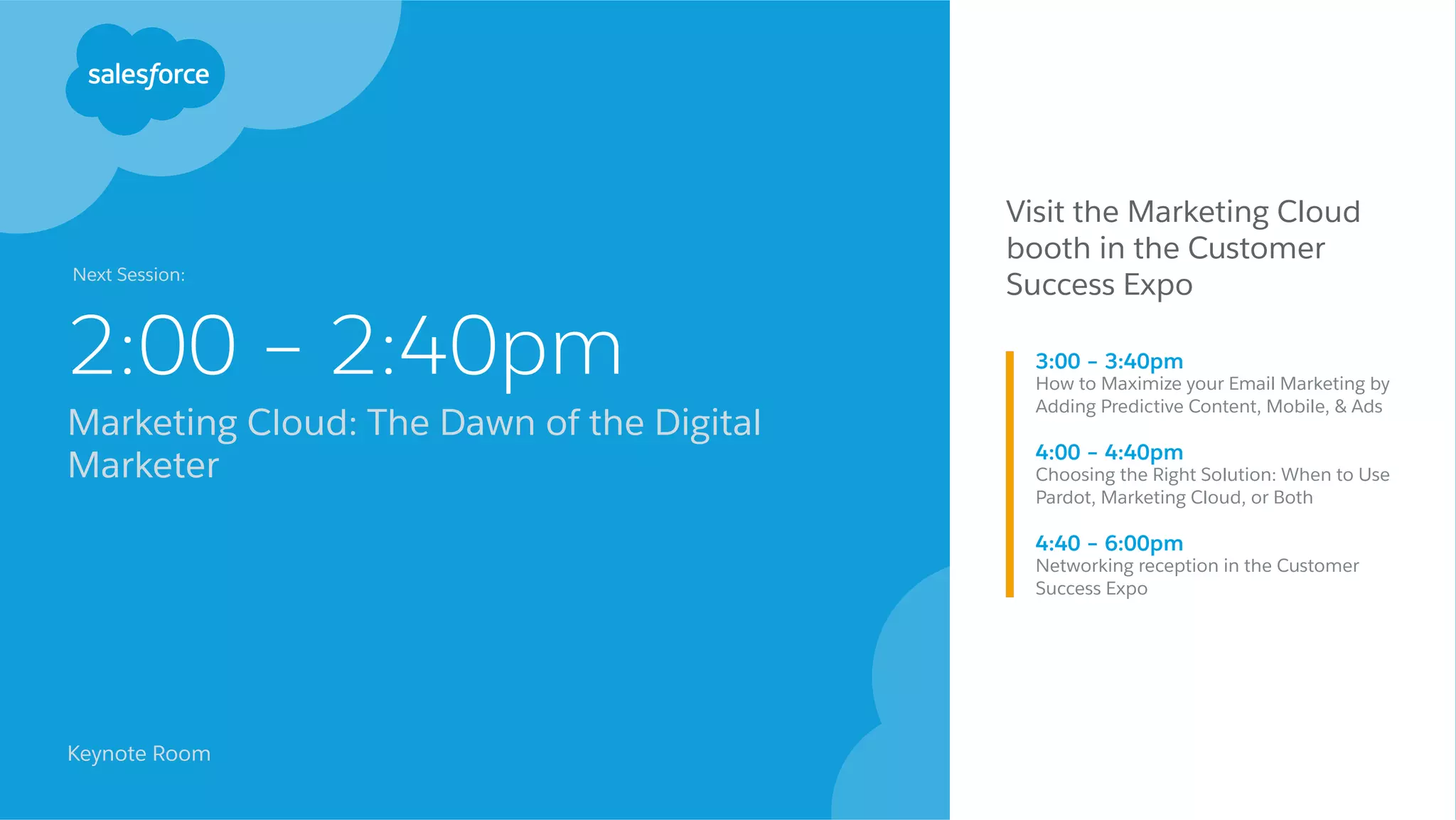 2:00 – 2:40pm
Marketing Cloud: The Dawn of the Digital
Marketer
Keynote Room
Visit the Marketing Cloud
booth in the Customer
Success Expo
3:00 – 3:40pm
How to Maximize your Email Marketing by
Adding Predictive Content, Mobile, & Ads 
4:00 – 4:40pm
Choosing the Right Solution: When to Use
Pardot, Marketing Cloud, or Both
4:40 – 6:00pm
Networking reception in the Customer
Success Expo
Next Session:
 