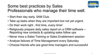 Some best practices by Sales
Professionals who manage their time well.
• Start their day early. 5AM Club.
• Take up tasks when they are important but not yet urgent.
• Do their work right , first time, every time!
• Religiously prepare daily sales report on a CRM software –
Reporting new contacts & updating sales follow ups
• Never miss a Sales Training or Sales Enablement session
• Analyse failures of Time Management every Saturday
• Choose friends who are good time managers and successful
www.consult4sales.com 8
 