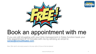 Book an appointment with me
If you are still struggling with your time management in Sales function book your
free appointment of 15 minutes with me by sending an email to
sanjay@consult4sales.com .
Note: Offer valid for all emails received on this topic within 24 hours of this live telecast
www.consult4sales.com 9
 