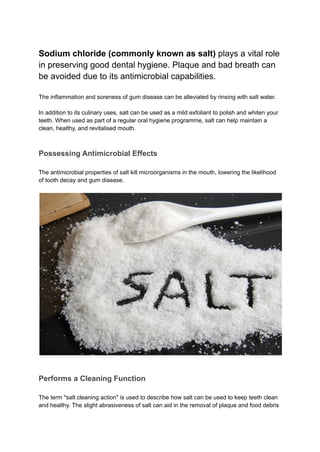 Sodium chloride (commonly known as salt) plays a vital role
in preserving good dental hygiene. Plaque and bad breath can
be avoided due to its antimicrobial capabilities.
The inflammation and soreness of gum disease can be alleviated by rinsing with salt water.
In addition to its culinary uses, salt can be used as a mild exfoliant to polish and whiten your
teeth. When used as part of a regular oral hygiene programme, salt can help maintain a
clean, healthy, and revitalised mouth.
Possessing Antimicrobial Effects
The antimicrobial properties of salt kill microorganisms in the mouth, lowering the likelihood
of tooth decay and gum disease.
Performs a Cleaning Function
The term "salt cleaning action" is used to describe how salt can be used to keep teeth clean
and healthy. The slight abrasiveness of salt can aid in the removal of plaque and food debris
 