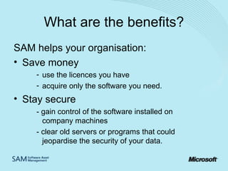 What are the benefits?
SAM helps your organisation:
• Save money
- use the licences you have
- acquire only the software you need.

• Stay secure
- gain control of the software installed on
company machines
- clear old servers or programs that could
jeopardise the security of your data.

 