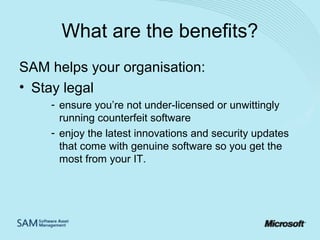 What are the benefits?
SAM helps your organisation:
• Stay legal
- ensure you’re not under-licensed or unwittingly
running counterfeit software
- enjoy the latest innovations and security updates
that come with genuine software so you get the
most from your IT.

 