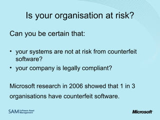 Is your organisation at risk?
Can you be certain that:
• your systems are not at risk from counterfeit
software?
• your company is legally compliant?
Microsoft research in 2006 showed that 1 in 3
organisations have counterfeit software.

 
