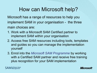 How can Microsoft help?
Microsoft has a range of resources to help you
implement SAM in your organisation - the three
main choices are:
1. Work with a Microsoft SAM Certified partner to
implement SAM within your organisation
2. Access free SAM resources including tools, templates
and guides so you can manage the implementation
yourself
3. Enrol into the Microsoft SAM Programme by working
with a Certified SAM partner and receive free training
plus recognition for your SAM implementation

 