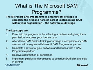 What is The Microsoft SAM
Programme?
The Microsoft SAM Programme is a framework of steps to
complete the first and hardest part of implementing SAM
within your organisation - the software audit stage
The key steps are:
1.
Enrol into the programme by selecting a partner and giving them
permission to access your license data
2.
Attend free SAM Basics training or arrange a complimentary SAM
session with a registered Microsoft SAM Programme partner
3.
Complete a review of your software and licences with a SAM
Programme partner
4.
Receive confirmation of completion
5.
Implement policies and processes to continue SAM plan and stay
in control

 