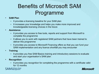 Benefits of Microsoft SAM
Programme
•

•

•

•

SAM Plan
– It provides a licensing baseline for your SAM plan
– It increases your knowledge and helps you make more improved and
knowledgeable licensing choices in the future
Assistance
– It provides you access to free tools, reports and support from Microsoft to
complete the programme
– It allows you to work with registered SAM partners that have been trained to
deliver this programme
– It provides you access to Microsoft Financing offers so that you can fund your
SAM implementation and any licence shortfall you may encounter
Training
– It provides you free SAM Basics training and introductory sessions to evaluate
and start your organisation’s SAM plan
Recognition
– It provides you recognition for completing the programme with a certificate valid
for 12 months

 