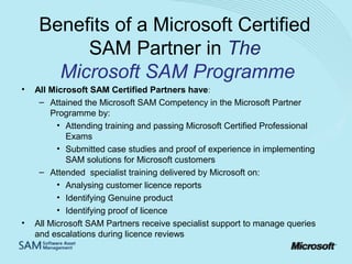 Benefits of a Microsoft Certified
SAM Partner in The
Microsoft SAM Programme
•

•

All Microsoft SAM Certified Partners have:
– Attained the Microsoft SAM Competency in the Microsoft Partner
Programme by:
• Attending training and passing Microsoft Certified Professional
Exams
• Submitted case studies and proof of experience in implementing
SAM solutions for Microsoft customers
– Attended specialist training delivered by Microsoft on:
• Analysing customer licence reports
• Identifying Genuine product
• Identifying proof of licence
All Microsoft SAM Partners receive specialist support to manage queries
and escalations during licence reviews

 