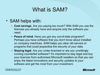 What is SAM?
• SAM helps with:
– Cost savings. Are you paying too much? With SAM you use the
licences you already have and acquire only the software you
need.
– Peace of mind. Have you got any out-of-date programs?
Perhaps you have software that you don't know about installed
on company machines. SAM helps you clear old servers or
programs that could jeopardise the security of your data.
– Staying legal. Are you under-licensed or are you unwittingly
running counterfeit software? It's important to stay legal and buy
your licences from authorised Microsoft resellers so that you can
enjoy the latest innovations and security updates to your
software and get the most from your investment.

 